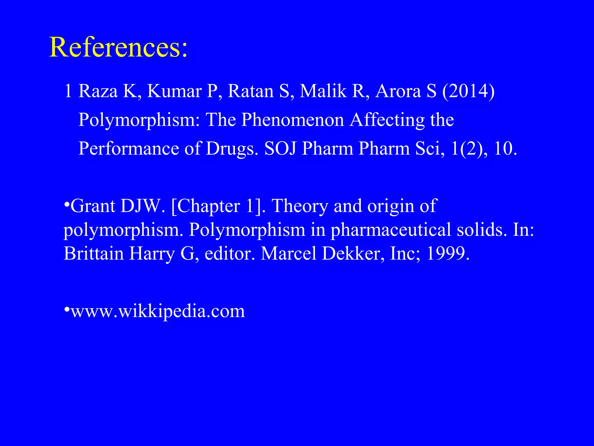 References:
1 Raza K, Kumar P, Ratan S, Malik R, Arora S (2014)
Polymorphism: The Phenomenon Affecting the
Performance of Drugs. SOJ Pharm Pharm Sci, 1(2), 10.
•Grant DJW. [Chapter 1]. Theory and origin of
polymorphism. Polymorphism in pharmaceutical solids. In:
Brittain Harry G, editor. Marcel Dekker, Inc; 1999.
•www.wikkipedia.com
 