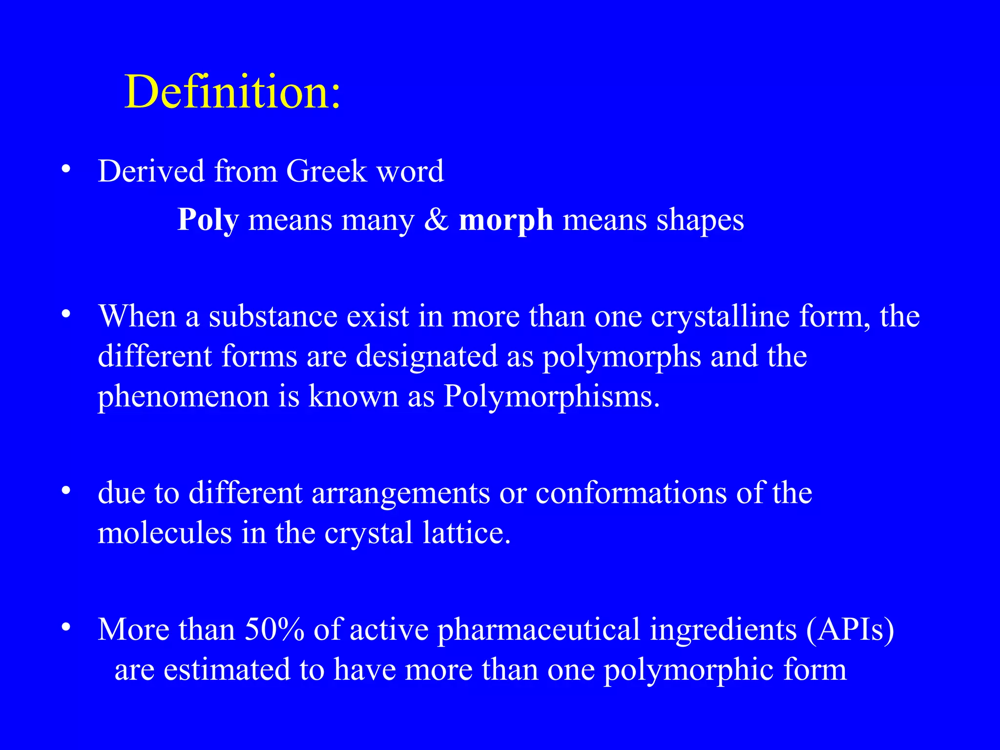 Definition:
• Derived from Greek word
Poly means many & morph means shapes
• When a substance exist in more than one crystalline form, the
different forms are designated as polymorphs and the
phenomenon is known as Polymorphisms.
• due to different arrangements or conformations of the
molecules in the crystal lattice.
• More than 50% of active pharmaceutical ingredients (APIs)
are estimated to have more than one polymorphic form
 