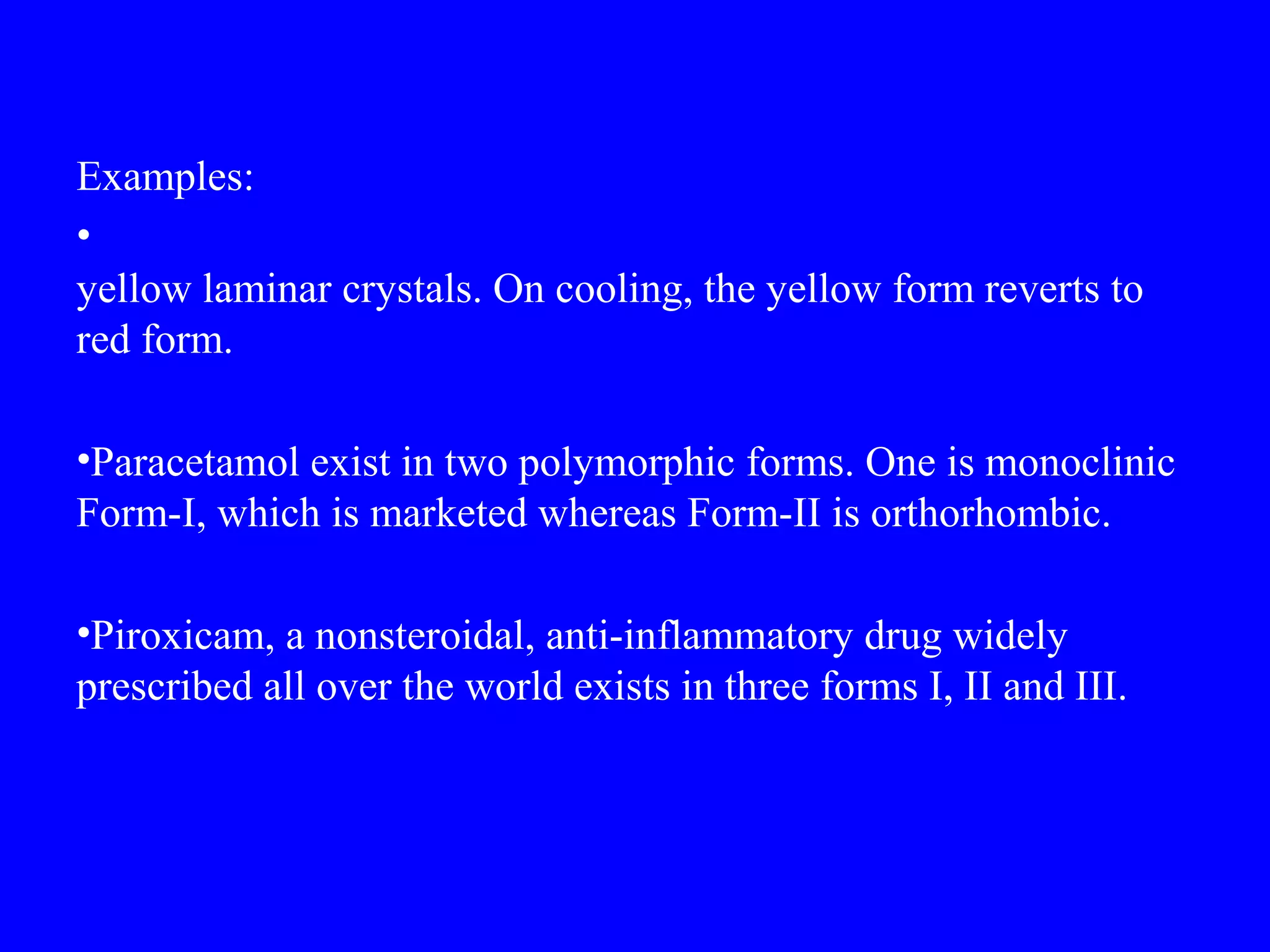 Examples:
•
yellow laminar crystals. On cooling, the yellow form reverts to
red form.
•Paracetamol exist in two polymorphic forms. One is monoclinic
Form-I, which is marketed whereas Form-II is orthorhombic.
•Piroxicam, a nonsteroidal, anti-inflammatory drug widely
prescribed all over the world exists in three forms I, II and III.
 