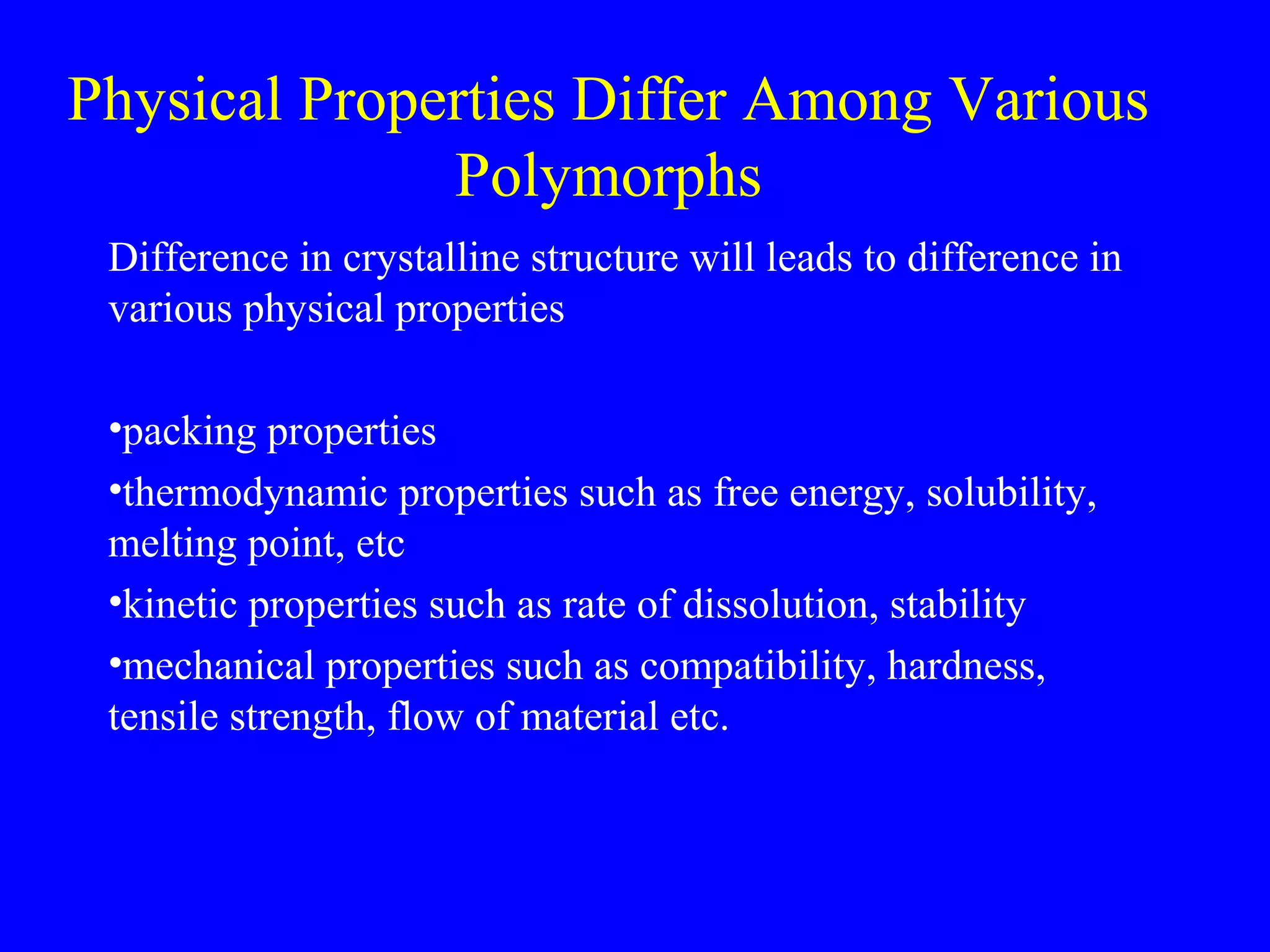 Physical Properties Differ Among Various
Polymorphs
Difference in crystalline structure will leads to difference in
various physical properties
•packing properties
•thermodynamic properties such as free energy, solubility,
melting point, etc
•kinetic properties such as rate of dissolution, stability
•mechanical properties such as compatibility, hardness,
tensile strength, flow of material etc.
 