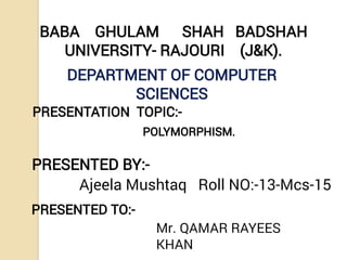 BABA GHULAM SHAH BADSHAH
UNIVERSITY- RAJOURI (J&K).
DEPARTMENT OF COMPUTER
SCIENCES
PRESENTATION TOPIC:-
PRESENTED BY:-
Ajeela Mushtaq Roll NO:-13-Mcs-15
PRESENTED TO:-
Mr. QAMAR RAYEES
KHAN
POLYMORPHISM.
 