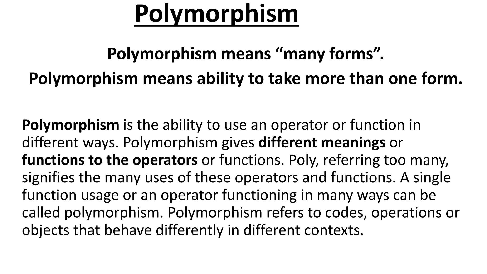 Polymorphism
Polymorphism means “many forms”.
Polymorphism means ability to take more than one form.
Polymorphism is the ability to use an operator or function in
different ways. Polymorphism gives different meanings or
functions to the operators or functions. Poly, referring too many,
signifies the many uses of these operators and functions. A single
function usage or an operator functioning in many ways can be
called polymorphism. Polymorphism refers to codes, operations or
objects that behave differently in different contexts.
 