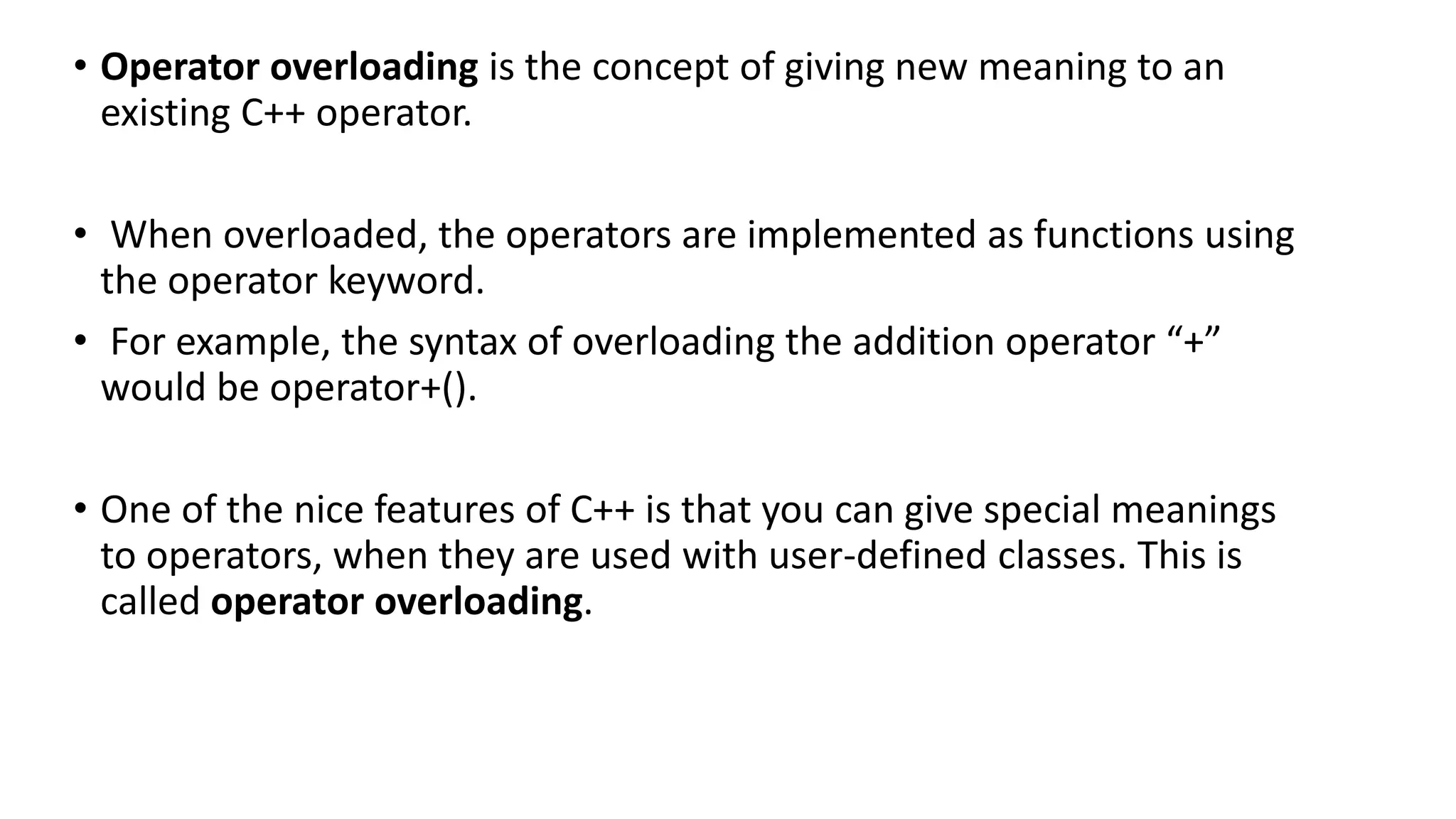 • Operator overloading is the concept of giving new meaning to an
existing C++ operator.
• When overloaded, the operators are implemented as functions using
the operator keyword.
• For example, the syntax of overloading the addition operator “+”
would be operator+().
• One of the nice features of C++ is that you can give special meanings
to operators, when they are used with user-defined classes. This is
called operator overloading.
 