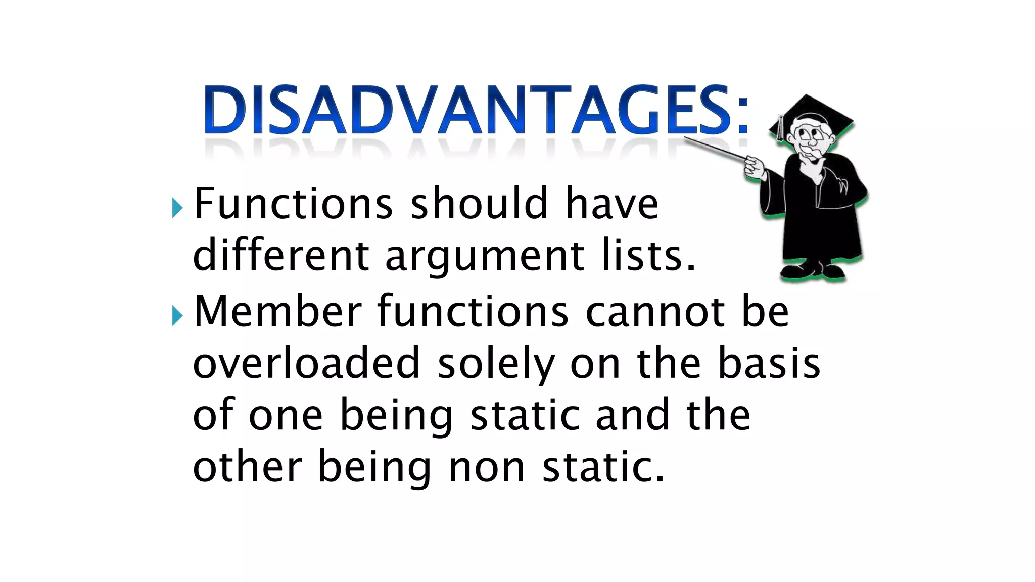  Functions should have
different argument lists.
 Member functions cannot be
overloaded solely on the basis
of one being static and the
other being non static.
 