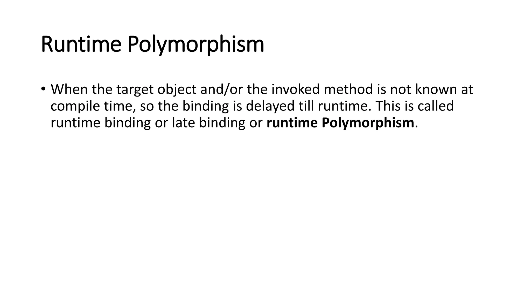 Runtime Polymorphism
• When the target object and/or the invoked method is not known at
compile time, so the binding is delayed till runtime. This is called
runtime binding or late binding or runtime Polymorphism.
 