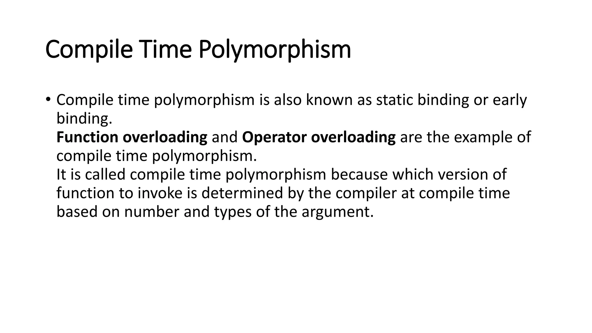 Compile Time Polymorphism
• Compile time polymorphism is also known as static binding or early
binding.
Function overloading and Operator overloading are the example of
compile time polymorphism.
It is called compile time polymorphism because which version of
function to invoke is determined by the compiler at compile time
based on number and types of the argument.
 