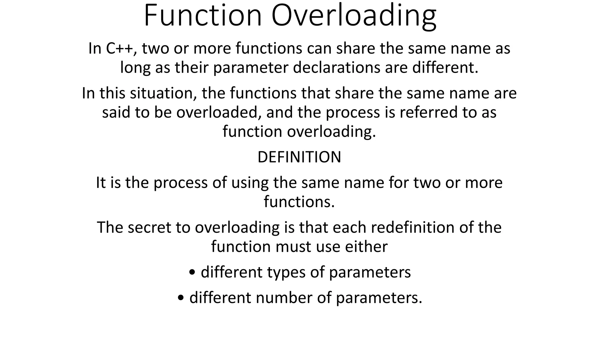 Function Overloading
In C++, two or more functions can share the same name as
long as their parameter declarations are different.
In this situation, the functions that share the same name are
said to be overloaded, and the process is referred to as
function overloading.
DEFINITION
It is the process of using the same name for two or more
functions.
The secret to overloading is that each redefinition of the
function must use either
• different types of parameters
• different number of parameters.
 