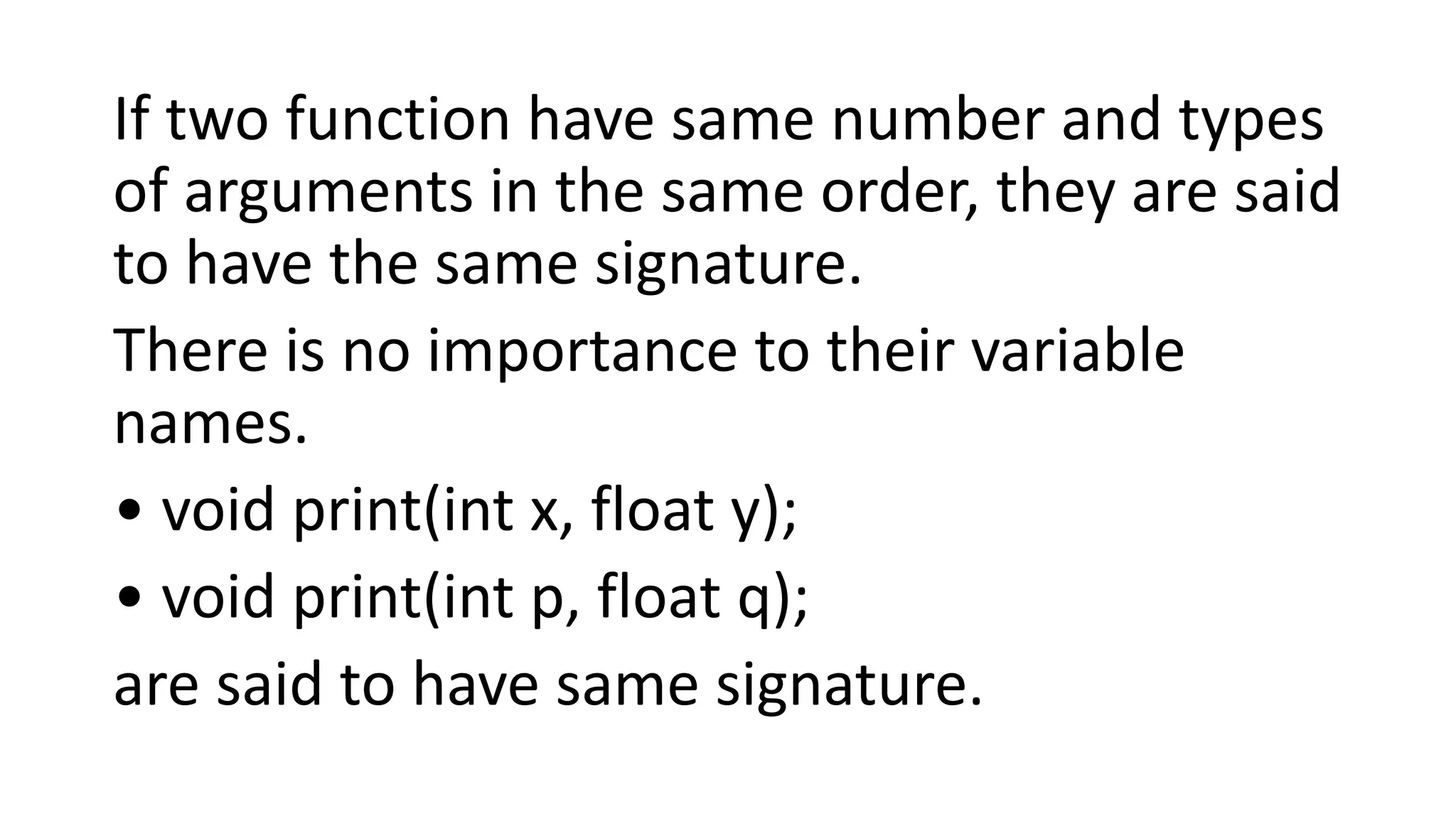 If two function have same number and types
of arguments in the same order, they are said
to have the same signature.
There is no importance to their variable
names.
• void print(int x, float y);
• void print(int p, float q);
are said to have same signature.
 