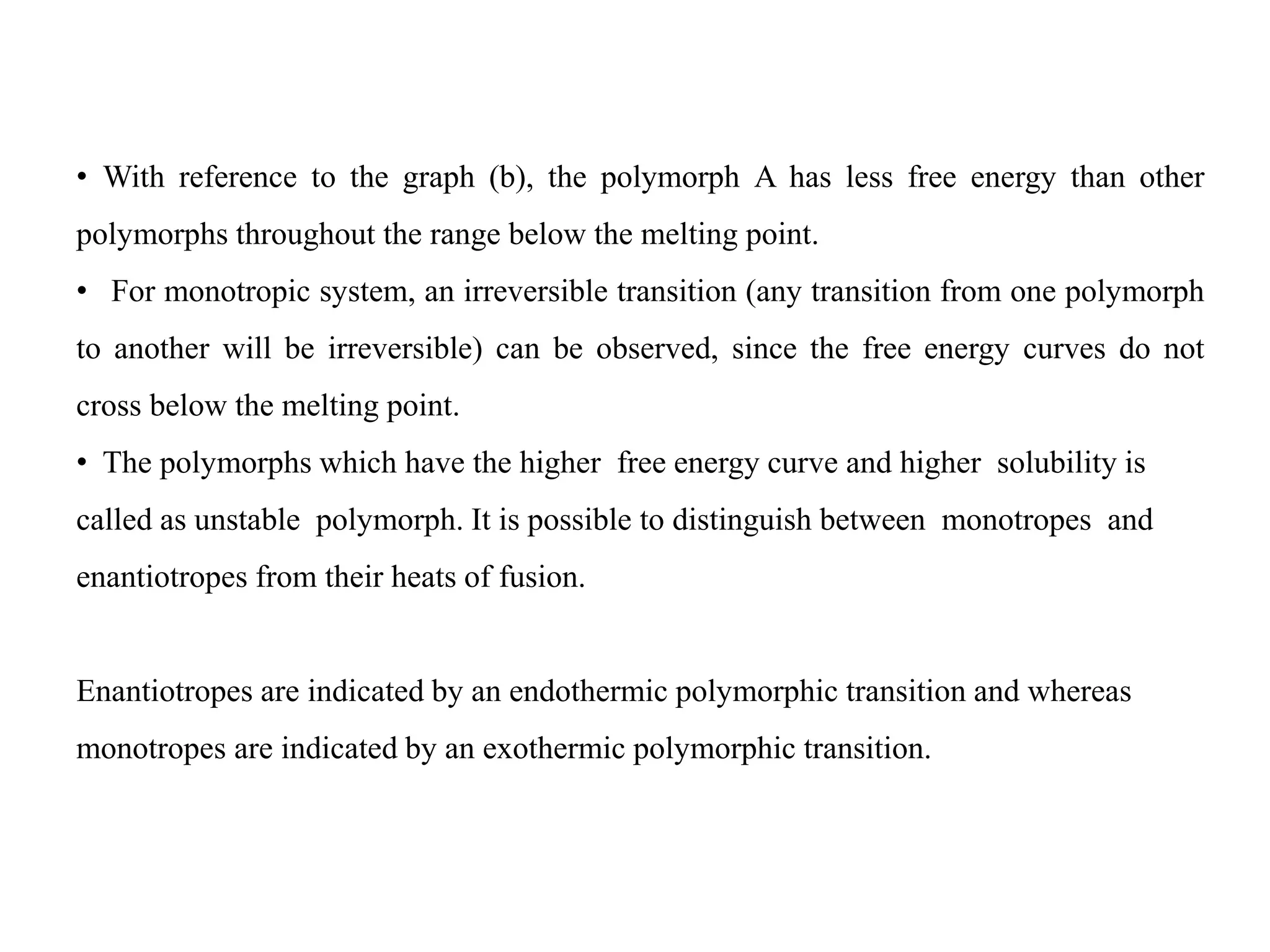 • With reference to the graph (b), the polymorph A has less free energy than other
polymorphs throughout the range below the melting point.
• For monotropic system, an irreversible transition (any transition from one polymorph
to another will be irreversible) can be observed, since the free energy curves do not
cross below the melting point.
• The polymorphs which have the higher free energy curve and higher solubility is
called as unstable polymorph. It is possible to distinguish between monotropes and
enantiotropes from their heats of fusion.
Enantiotropes are indicated by an endothermic polymorphic transition and whereas
monotropes are indicated by an exothermic polymorphic transition.
 