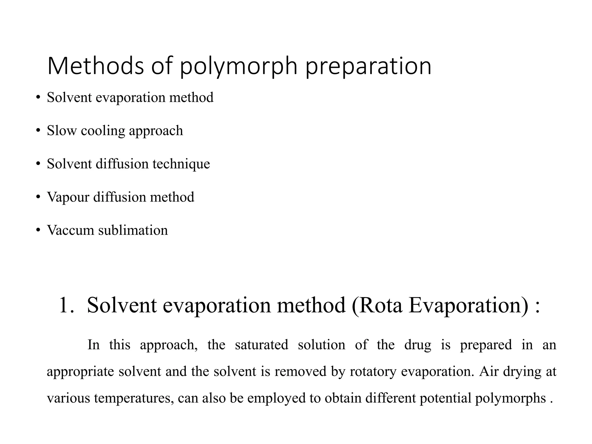 Methods of polymorph preparation
• Solvent evaporation method
• Slow cooling approach
• Solvent diffusion technique
• Vapour diffusion method
• Vaccum sublimation
1. Solvent evaporation method (Rota Evaporation) :
In this approach, the saturated solution of the drug is prepared in an
appropriate solvent and the solvent is removed by rotatory evaporation. Air drying at
various temperatures, can also be employed to obtain different potential polymorphs .
 