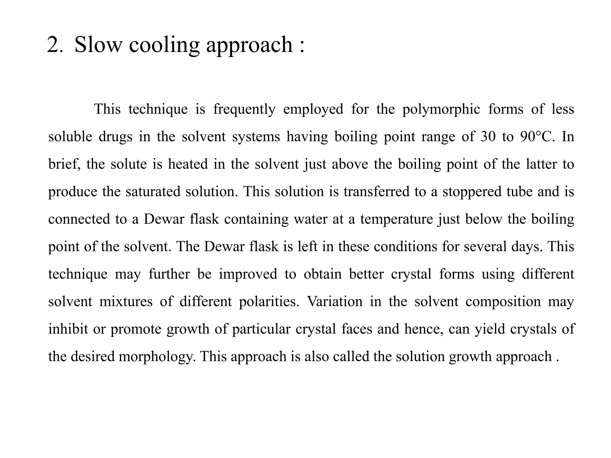 2. Slow cooling approach :
This technique is frequently employed for the polymorphic forms of less
soluble drugs in the solvent systems having boiling point range of 30 to 90°C. In
brief, the solute is heated in the solvent just above the boiling point of the latter to
produce the saturated solution. This solution is transferred to a stoppered tube and is
connected to a Dewar flask containing water at a temperature just below the boiling
point of the solvent. The Dewar flask is left in these conditions for several days. This
technique may further be improved to obtain better crystal forms using different
solvent mixtures of different polarities. Variation in the solvent composition may
inhibit or promote growth of particular crystal faces and hence, can yield crystals of
the desired morphology. This approach is also called the solution growth approach .
 
