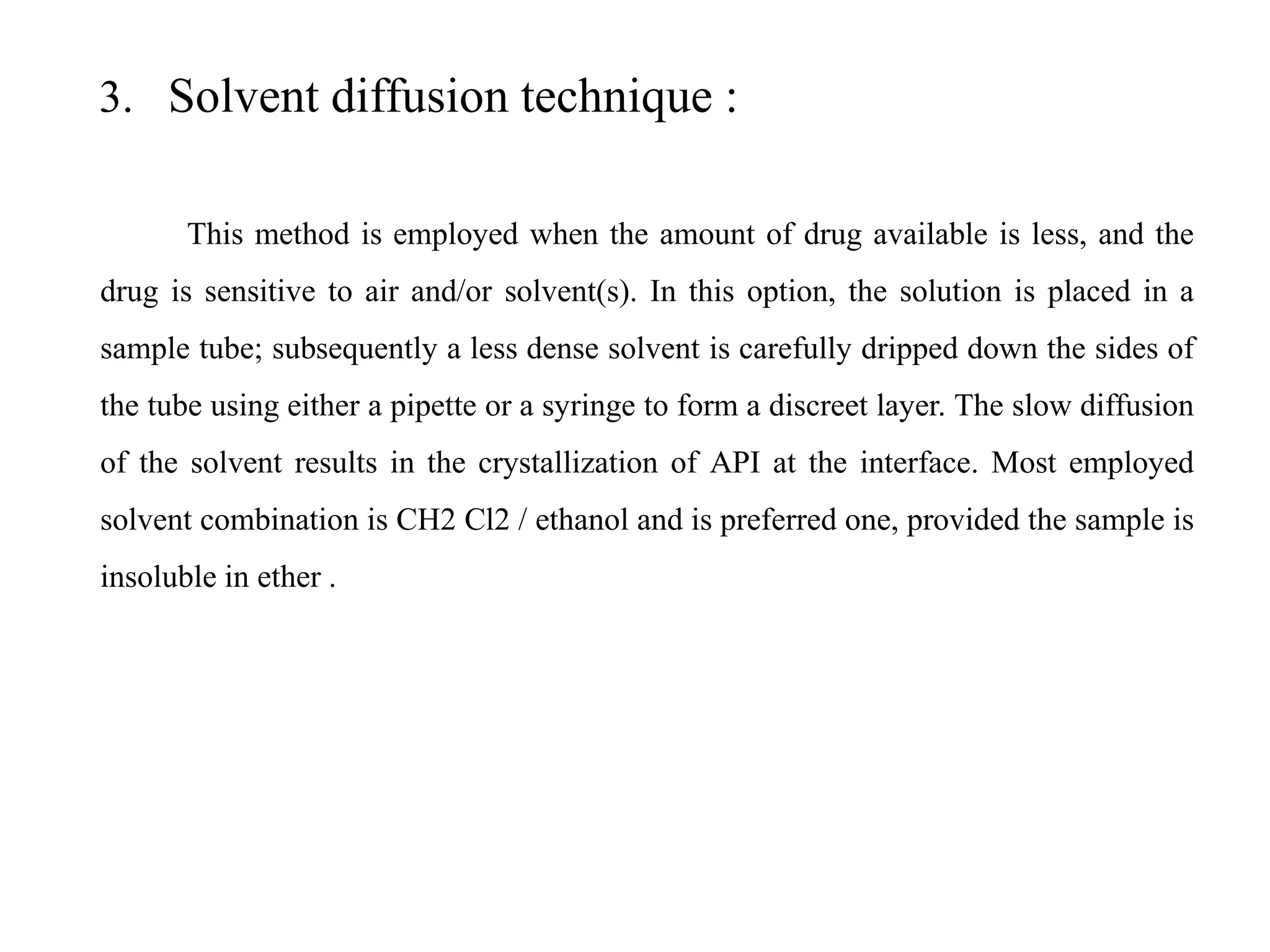 3. Solvent diffusion technique :
This method is employed when the amount of drug available is less, and the
drug is sensitive to air and/or solvent(s). In this option, the solution is placed in a
sample tube; subsequently a less dense solvent is carefully dripped down the sides of
the tube using either a pipette or a syringe to form a discreet layer. The slow diffusion
of the solvent results in the crystallization of API at the interface. Most employed
solvent combination is CH2 Cl2 / ethanol and is preferred one, provided the sample is
insoluble in ether .
 