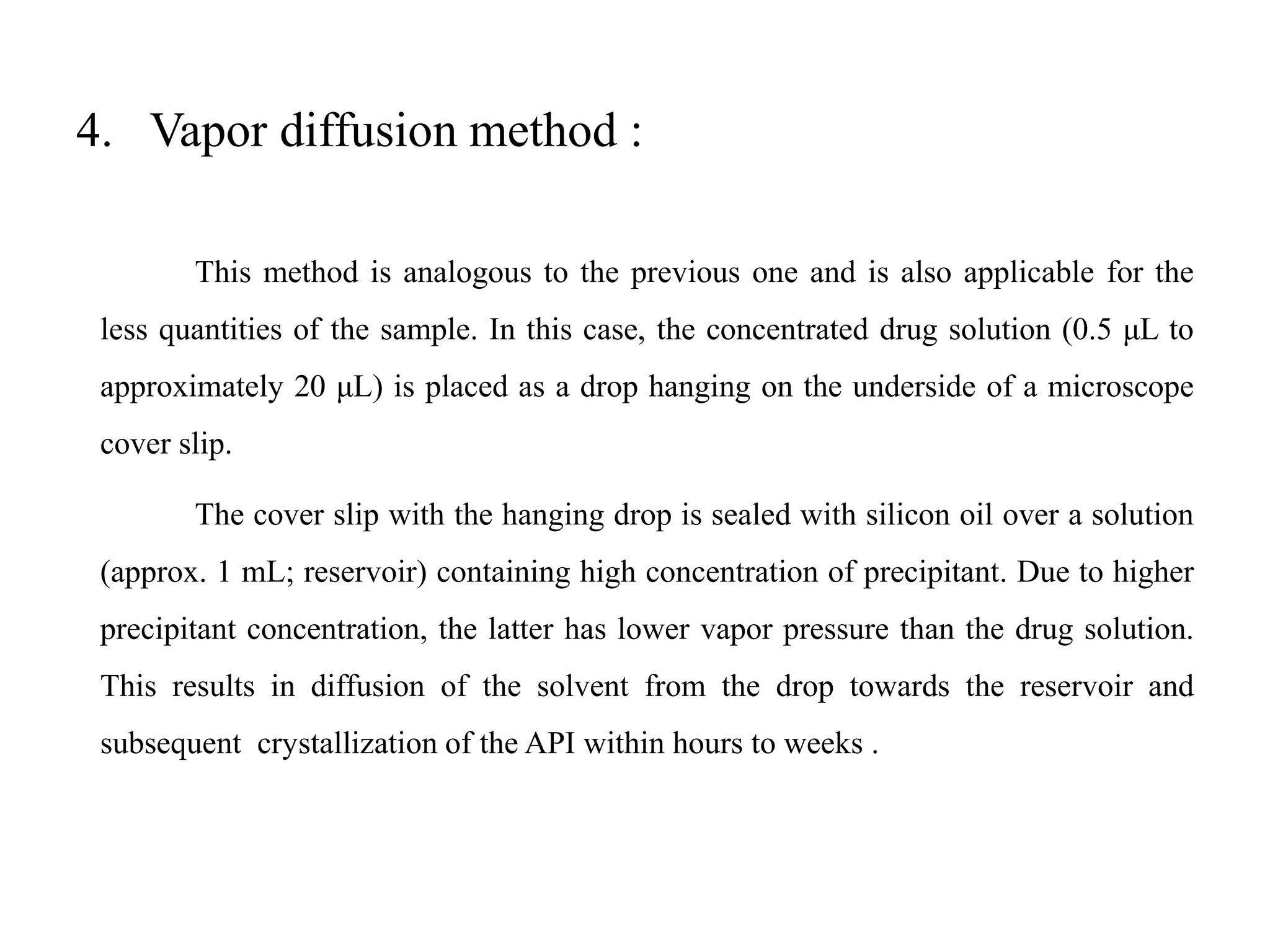 4. Vapor diffusion method :
This method is analogous to the previous one and is also applicable for the
less quantities of the sample. In this case, the concentrated drug solution (0.5 μL to
approximately 20 μL) is placed as a drop hanging on the underside of a microscope
cover slip.
The cover slip with the hanging drop is sealed with silicon oil over a solution
(approx. 1 mL; reservoir) containing high concentration of precipitant. Due to higher
precipitant concentration, the latter has lower vapor pressure than the drug solution.
This results in diffusion of the solvent from the drop towards the reservoir and
subsequent crystallization of the API within hours to weeks .
 
