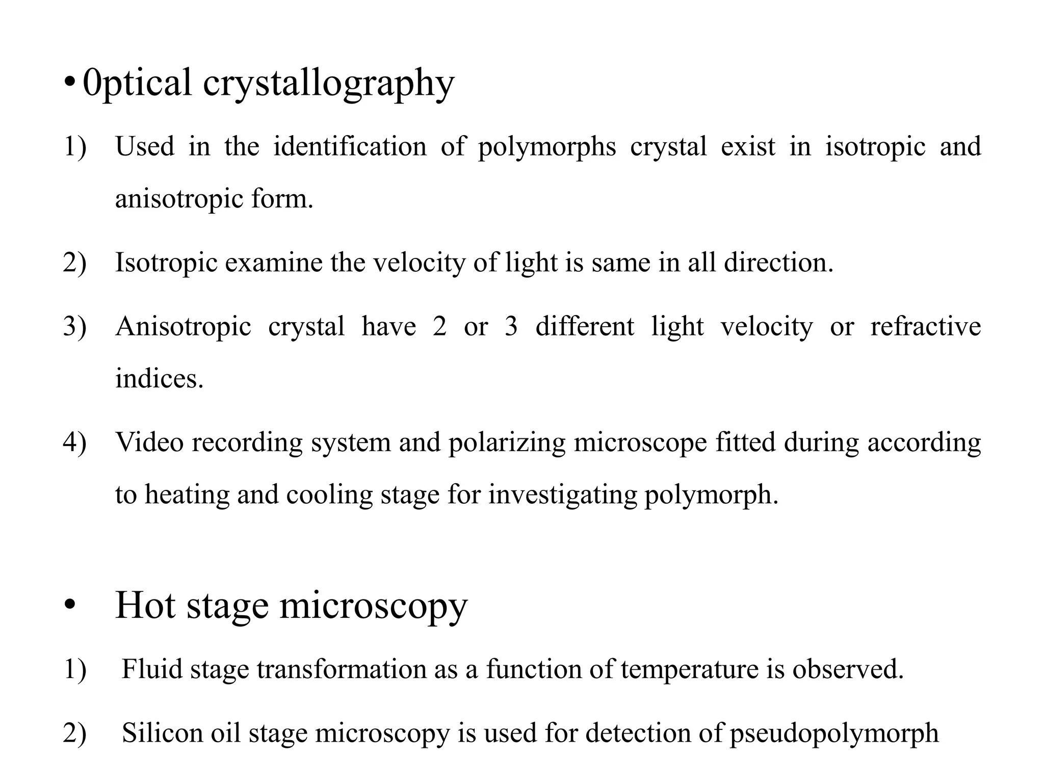 •0ptical crystallography
1) Used in the identification of polymorphs crystal exist in isotropic and
anisotropic form.
2) Isotropic examine the velocity of light is same in all direction.
3) Anisotropic crystal have 2 or 3 different light velocity or refractive
indices.
4) Video recording system and polarizing microscope fitted during according
to heating and cooling stage for investigating polymorph.
• Hot stage microscopy
1) Fluid stage transformation as a function of temperature is observed.
2) Silicon oil stage microscopy is used for detection of pseudopolymorph
 