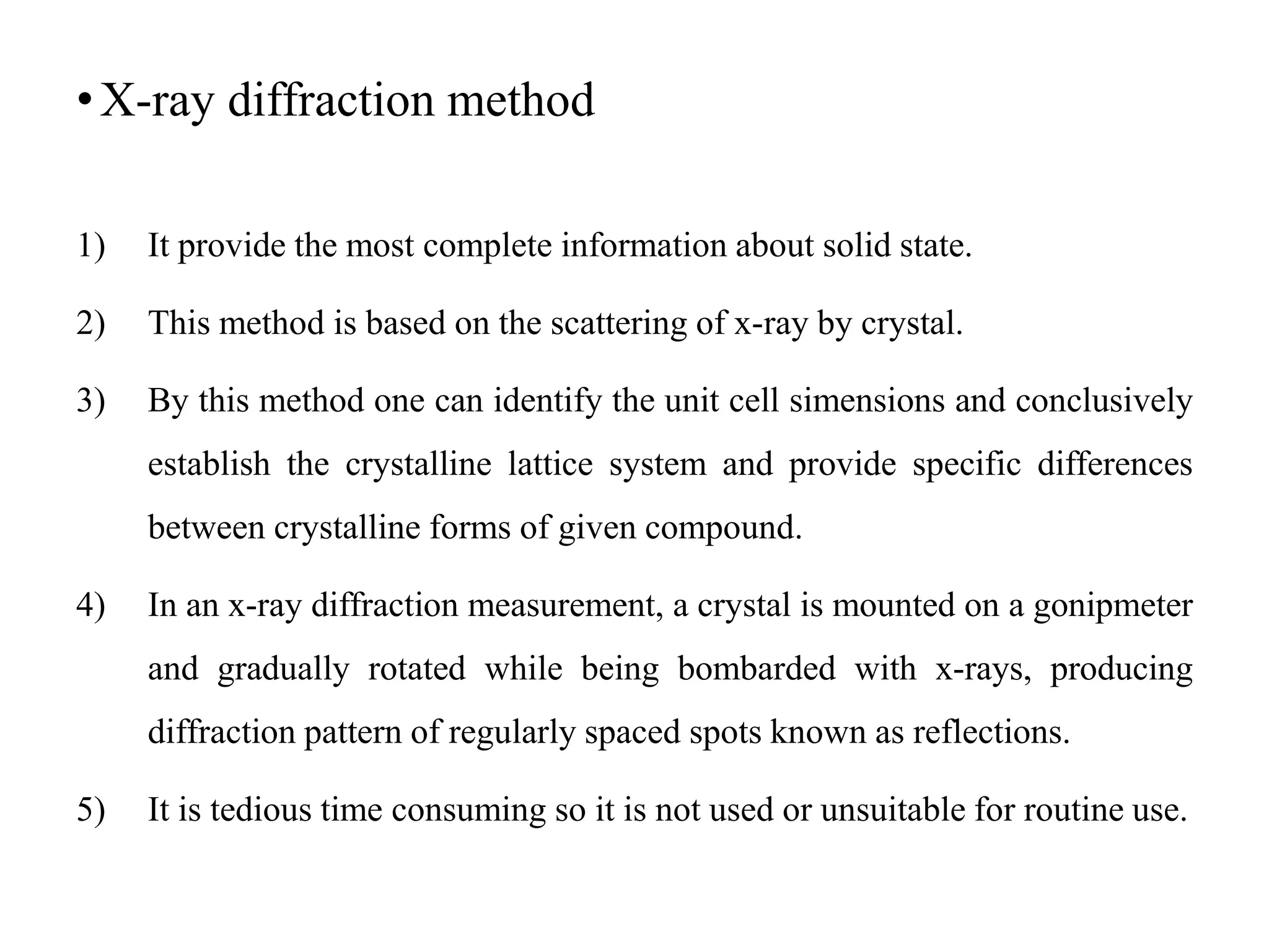 •X-ray diffraction method
1) It provide the most complete information about solid state.
2) This method is based on the scattering of x-ray by crystal.
3) By this method one can identify the unit cell simensions and conclusively
establish the crystalline lattice system and provide specific differences
between crystalline forms of given compound.
4) In an x-ray diffraction measurement, a crystal is mounted on a gonipmeter
and gradually rotated while being bombarded with x-rays, producing
diffraction pattern of regularly spaced spots known as reflections.
5) It is tedious time consuming so it is not used or unsuitable for routine use.
 