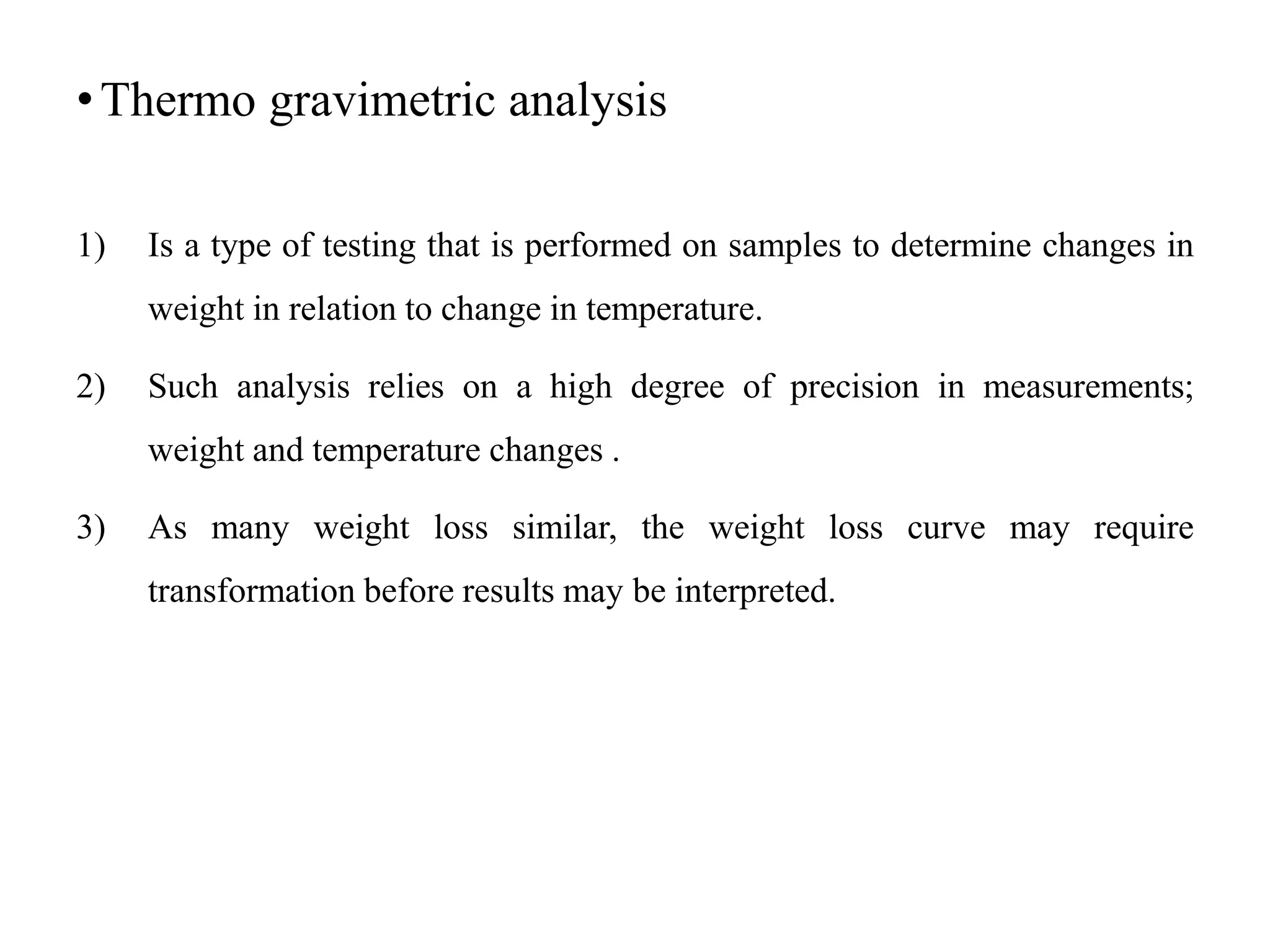 •Thermo gravimetric analysis
1) Is a type of testing that is performed on samples to determine changes in
weight in relation to change in temperature.
2) Such analysis relies on a high degree of precision in measurements;
weight and temperature changes .
3) As many weight loss similar, the weight loss curve may require
transformation before results may be interpreted.
 