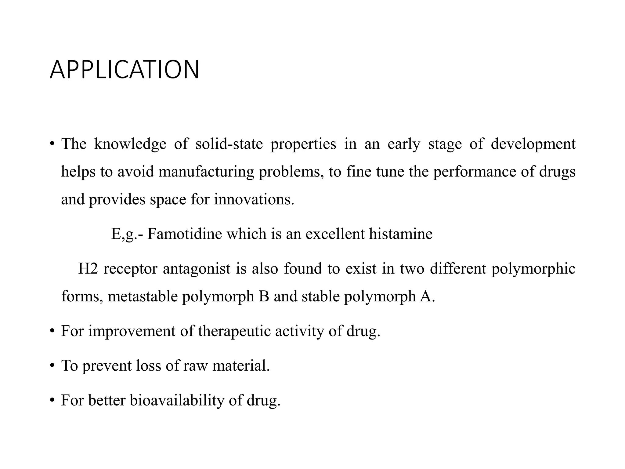 APPLICATION
• The knowledge of solid-state properties in an early stage of development
helps to avoid manufacturing problems, to fine tune the performance of drugs
and provides space for innovations.
E,g.- Famotidine which is an excellent histamine
H2 receptor antagonist is also found to exist in two different polymorphic
forms, metastable polymorph B and stable polymorph A.
• For improvement of therapeutic activity of drug.
• To prevent loss of raw material.
• For better bioavailability of drug.
 