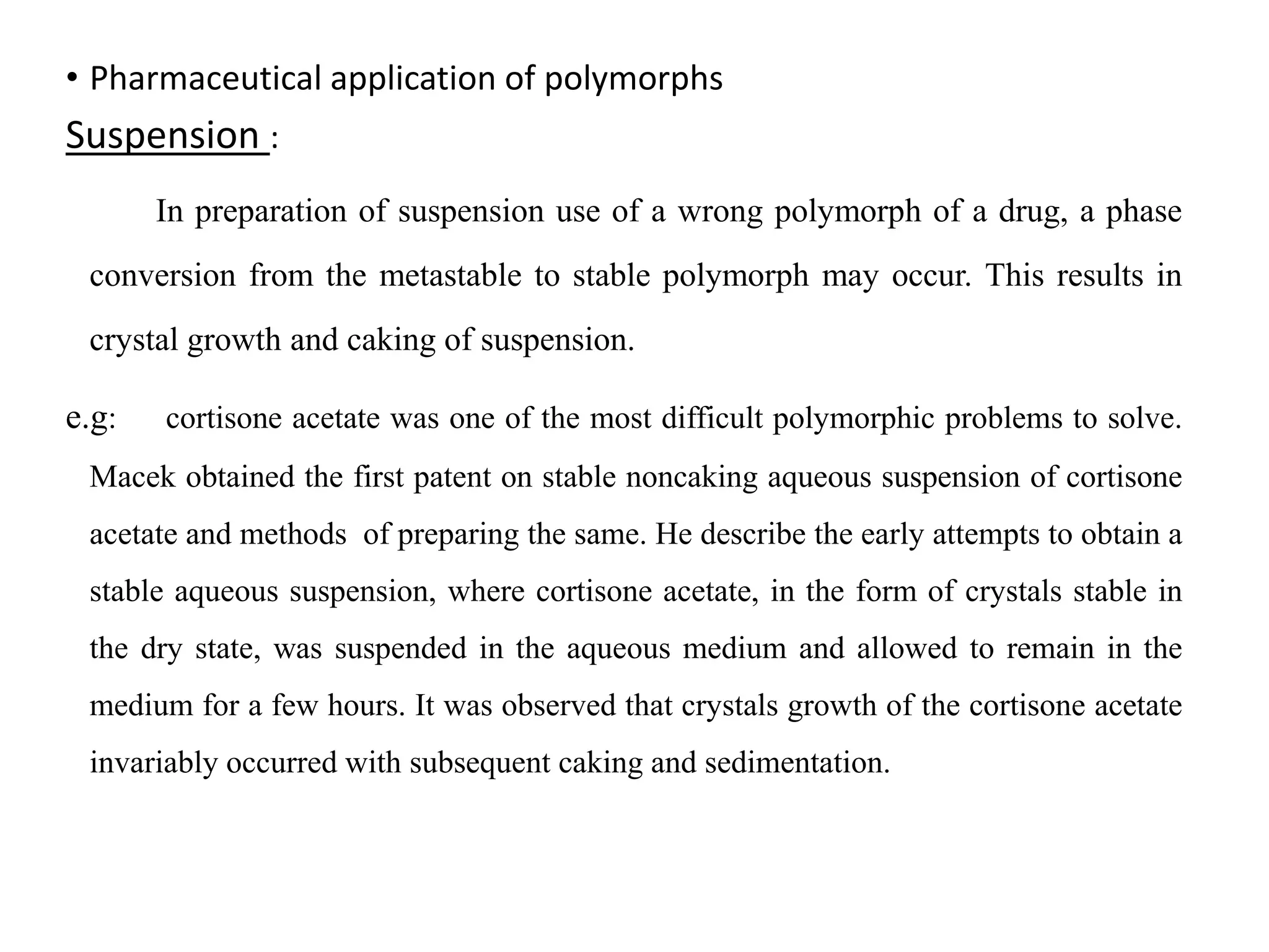 • Pharmaceutical application of polymorphs
Suspension :
In preparation of suspension use of a wrong polymorph of a drug, a phase
conversion from the metastable to stable polymorph may occur. This results in
crystal growth and caking of suspension.
e.g: cortisone acetate was one of the most difficult polymorphic problems to solve.
Macek obtained the first patent on stable noncaking aqueous suspension of cortisone
acetate and methods of preparing the same. He describe the early attempts to obtain a
stable aqueous suspension, where cortisone acetate, in the form of crystals stable in
the dry state, was suspended in the aqueous medium and allowed to remain in the
medium for a few hours. It was observed that crystals growth of the cortisone acetate
invariably occurred with subsequent caking and sedimentation.
 