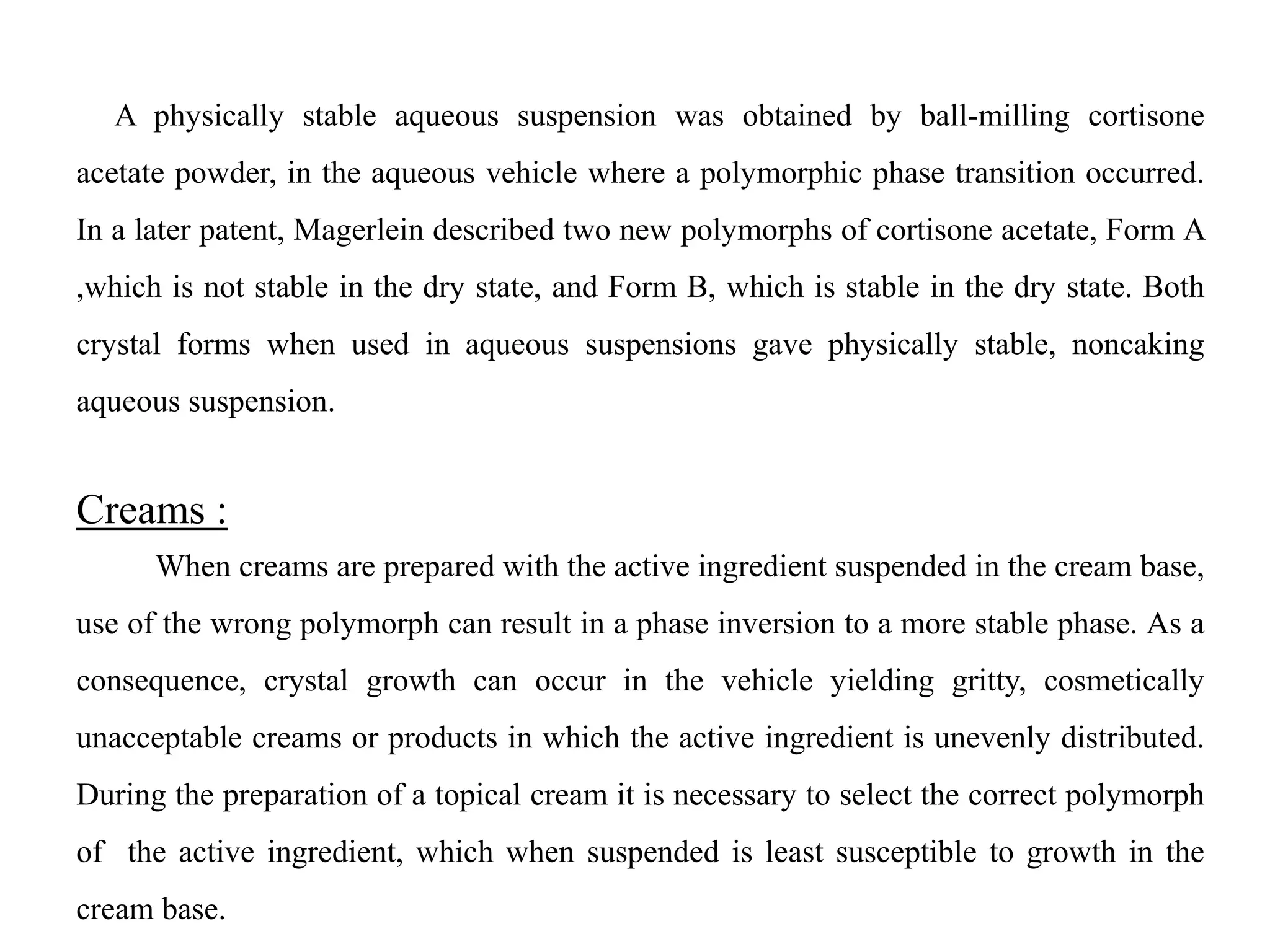 A physically stable aqueous suspension was obtained by ball-milling cortisone
acetate powder, in the aqueous vehicle where a polymorphic phase transition occurred.
In a later patent, Magerlein described two new polymorphs of cortisone acetate, Form A
,which is not stable in the dry state, and Form B, which is stable in the dry state. Both
crystal forms when used in aqueous suspensions gave physically stable, noncaking
aqueous suspension.
Creams :
When creams are prepared with the active ingredient suspended in the cream base,
use of the wrong polymorph can result in a phase inversion to a more stable phase. As a
consequence, crystal growth can occur in the vehicle yielding gritty, cosmetically
unacceptable creams or products in which the active ingredient is unevenly distributed.
During the preparation of a topical cream it is necessary to select the correct polymorph
of the active ingredient, which when suspended is least susceptible to growth in the
cream base.
 