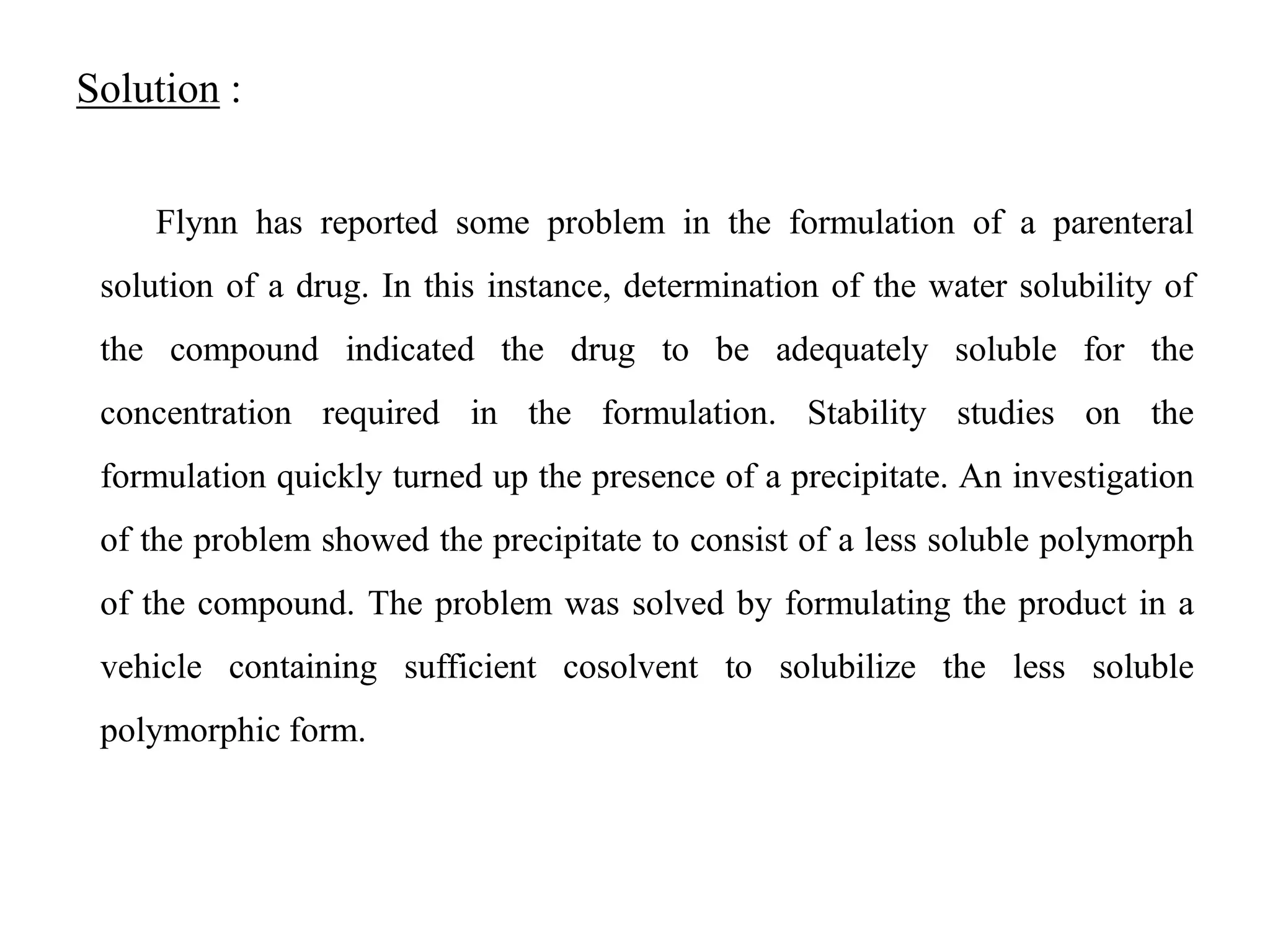 Solution :
Flynn has reported some problem in the formulation of a parenteral
solution of a drug. In this instance, determination of the water solubility of
the compound indicated the drug to be adequately soluble for the
concentration required in the formulation. Stability studies on the
formulation quickly turned up the presence of a precipitate. An investigation
of the problem showed the precipitate to consist of a less soluble polymorph
of the compound. The problem was solved by formulating the product in a
vehicle containing sufficient cosolvent to solubilize the less soluble
polymorphic form.
 