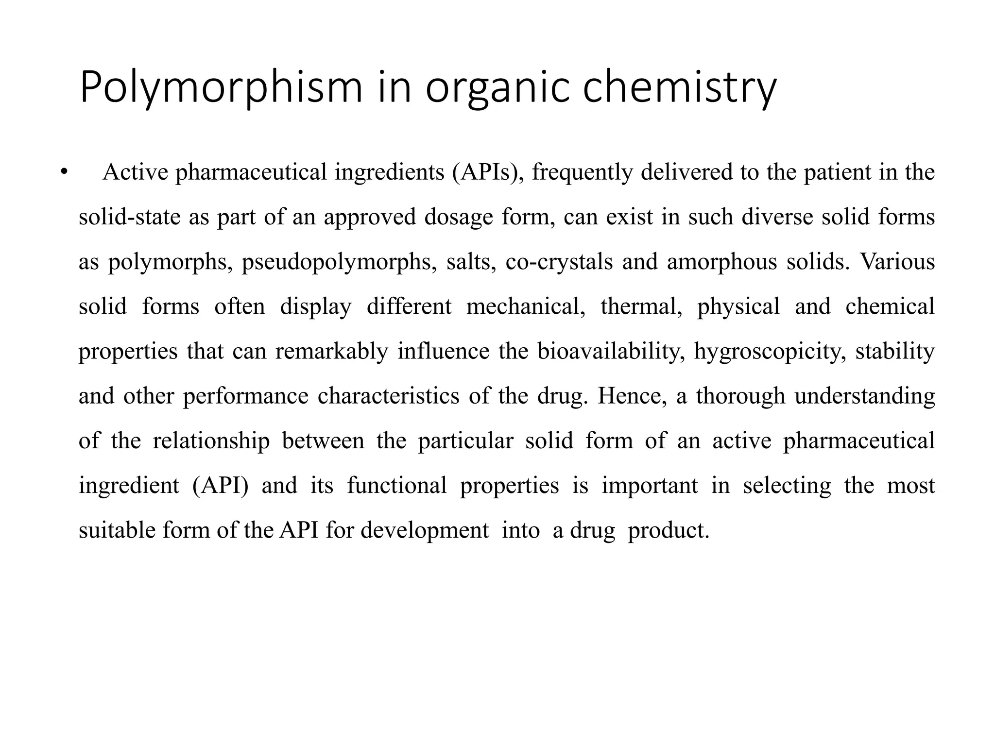 Polymorphism in organic chemistry
• Active pharmaceutical ingredients (APIs), frequently delivered to the patient in the
solid-state as part of an approved dosage form, can exist in such diverse solid forms
as polymorphs, pseudopolymorphs, salts, co-crystals and amorphous solids. Various
solid forms often display different mechanical, thermal, physical and chemical
properties that can remarkably influence the bioavailability, hygroscopicity, stability
and other performance characteristics of the drug. Hence, a thorough understanding
of the relationship between the particular solid form of an active pharmaceutical
ingredient (API) and its functional properties is important in selecting the most
suitable form of the API for development into a drug product.
 