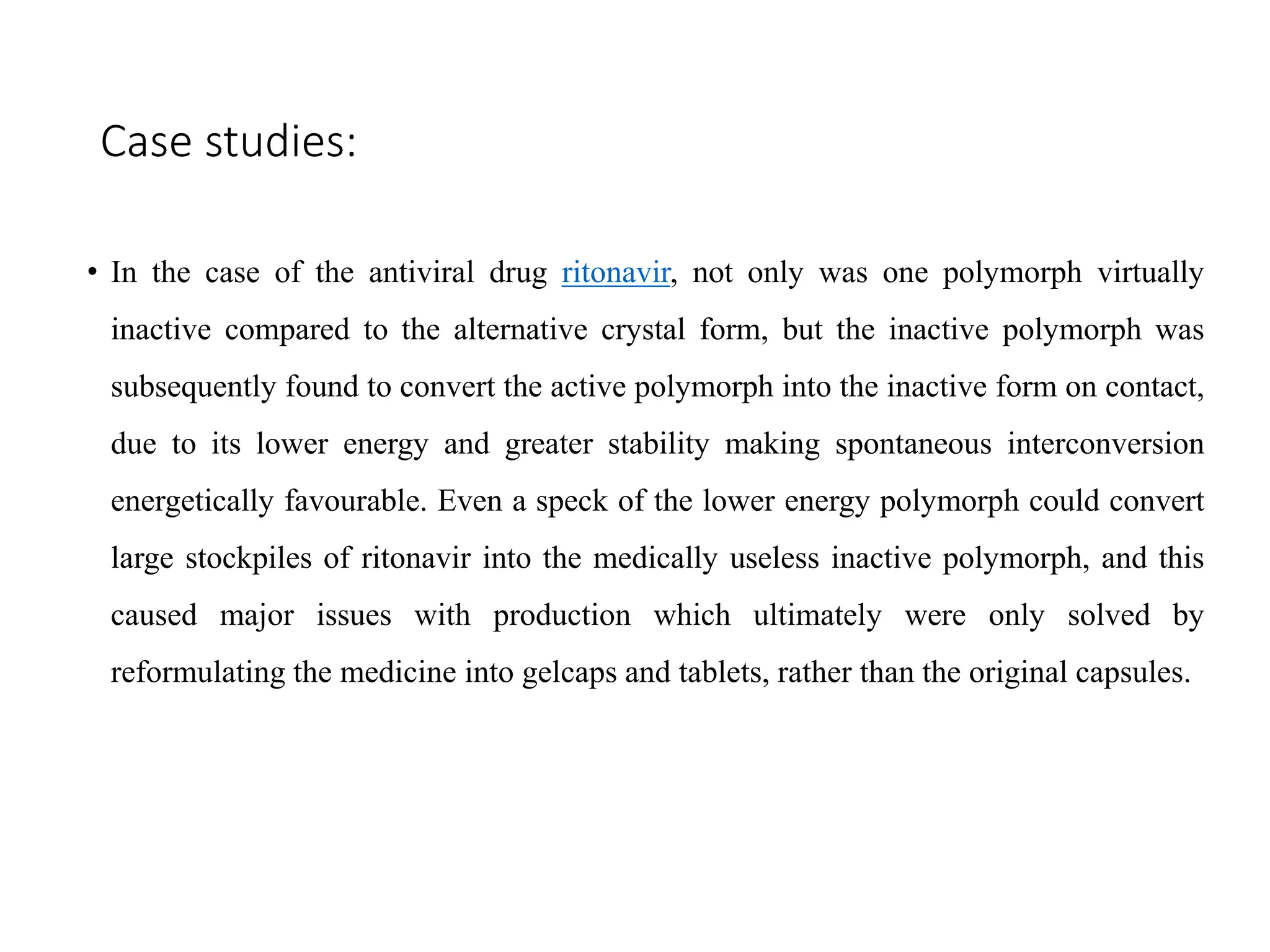 Case studies:
• In the case of the antiviral drug ritonavir, not only was one polymorph virtually
inactive compared to the alternative crystal form, but the inactive polymorph was
subsequently found to convert the active polymorph into the inactive form on contact,
due to its lower energy and greater stability making spontaneous interconversion
energetically favourable. Even a speck of the lower energy polymorph could convert
large stockpiles of ritonavir into the medically useless inactive polymorph, and this
caused major issues with production which ultimately were only solved by
reformulating the medicine into gelcaps and tablets, rather than the original capsules.
 