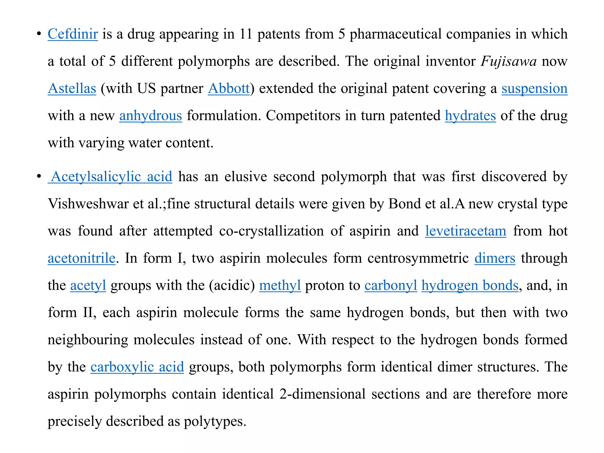 • Cefdinir is a drug appearing in 11 patents from 5 pharmaceutical companies in which
a total of 5 different polymorphs are described. The original inventor Fujisawa now
Astellas (with US partner Abbott) extended the original patent covering a suspension
with a new anhydrous formulation. Competitors in turn patented hydrates of the drug
with varying water content.
• Acetylsalicylic acid has an elusive second polymorph that was first discovered by
Vishweshwar et al.;fine structural details were given by Bond et al.A new crystal type
was found after attempted co-crystallization of aspirin and levetiracetam from hot
acetonitrile. In form I, two aspirin molecules form centrosymmetric dimers through
the acetyl groups with the (acidic) methyl proton to carbonyl hydrogen bonds, and, in
form II, each aspirin molecule forms the same hydrogen bonds, but then with two
neighbouring molecules instead of one. With respect to the hydrogen bonds formed
by the carboxylic acid groups, both polymorphs form identical dimer structures. The
aspirin polymorphs contain identical 2-dimensional sections and are therefore more
precisely described as polytypes.
 