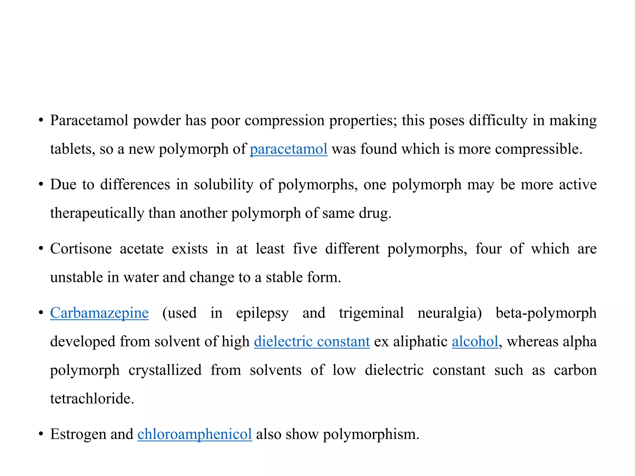 • Paracetamol powder has poor compression properties; this poses difficulty in making
tablets, so a new polymorph of paracetamol was found which is more compressible.
• Due to differences in solubility of polymorphs, one polymorph may be more active
therapeutically than another polymorph of same drug.
• Cortisone acetate exists in at least five different polymorphs, four of which are
unstable in water and change to a stable form.
• Carbamazepine (used in epilepsy and trigeminal neuralgia) beta-polymorph
developed from solvent of high dielectric constant ex aliphatic alcohol, whereas alpha
polymorph crystallized from solvents of low dielectric constant such as carbon
tetrachloride.
• Estrogen and chloroamphenicol also show polymorphism.
 