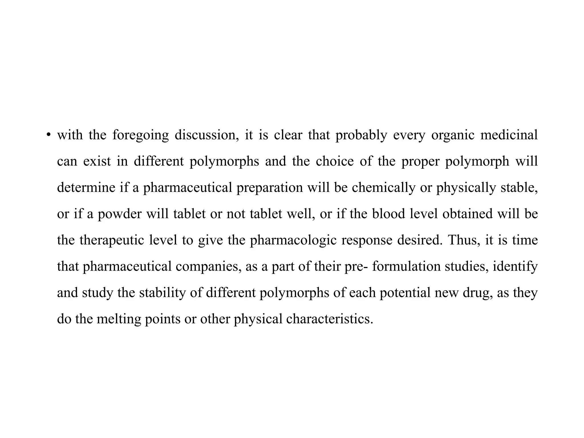 • with the foregoing discussion, it is clear that probably every organic medicinal
can exist in different polymorphs and the choice of the proper polymorph will
determine if a pharmaceutical preparation will be chemically or physically stable,
or if a powder will tablet or not tablet well, or if the blood level obtained will be
the therapeutic level to give the pharmacologic response desired. Thus, it is time
that pharmaceutical companies, as a part of their pre- formulation studies, identify
and study the stability of different polymorphs of each potential new drug, as they
do the melting points or other physical characteristics.
 