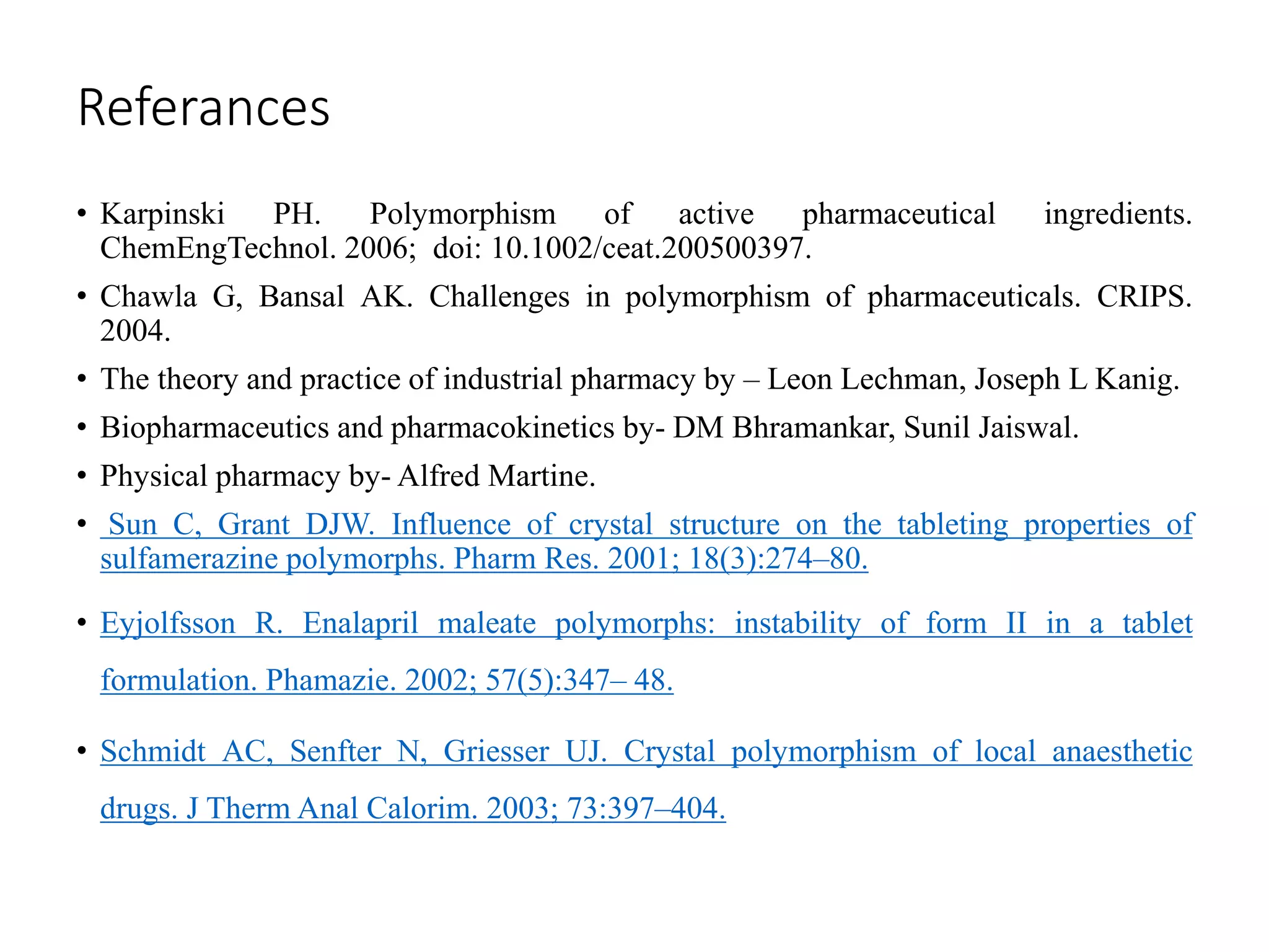 Referances
• Karpinski PH. Polymorphism of active pharmaceutical ingredients.
ChemEngTechnol. 2006; doi: 10.1002/ceat.200500397.
• Chawla G, Bansal AK. Challenges in polymorphism of pharmaceuticals. CRIPS.
2004.
• The theory and practice of industrial pharmacy by – Leon Lechman, Joseph L Kanig.
• Biopharmaceutics and pharmacokinetics by- DM Bhramankar, Sunil Jaiswal.
• Physical pharmacy by- Alfred Martine.
• Sun C, Grant DJW. Influence of crystal structure on the tableting properties of
sulfamerazine polymorphs. Pharm Res. 2001; 18(3):274–80.
• Eyjolfsson R. Enalapril maleate polymorphs: instability of form II in a tablet
formulation. Phamazie. 2002; 57(5):347– 48.
• Schmidt AC, Senfter N, Griesser UJ. Crystal polymorphism of local anaesthetic
drugs. J Therm Anal Calorim. 2003; 73:397–404.
 