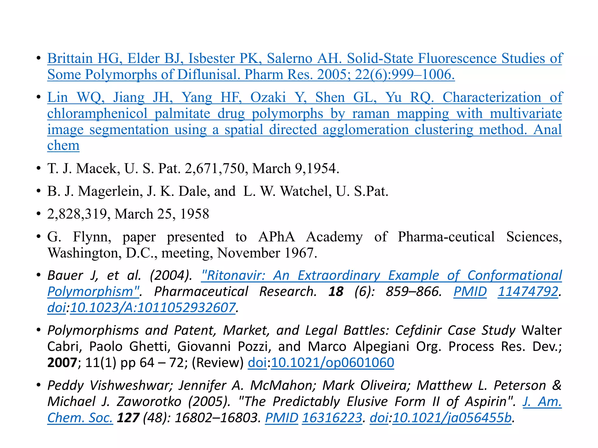 • Brittain HG, Elder BJ, Isbester PK, Salerno AH. Solid-State Fluorescence Studies of
Some Polymorphs of Diflunisal. Pharm Res. 2005; 22(6):999–1006.
• Lin WQ, Jiang JH, Yang HF, Ozaki Y, Shen GL, Yu RQ. Characterization of
chloramphenicol palmitate drug polymorphs by raman mapping with multivariate
image segmentation using a spatial directed agglomeration clustering method. Anal
chem
• T. J. Macek, U. S. Pat. 2,671,750, March 9,1954.
• B. J. Magerlein, J. K. Dale, and L. W. Watchel, U. S.Pat.
• 2,828,319, March 25, 1958
• G. Flynn, paper presented to APhA Academy of Pharma-ceutical Sciences,
Washington, D.C., meeting, November 1967.
• Bauer J, et al. (2004). "Ritonavir: An Extraordinary Example of Conformational
Polymorphism". Pharmaceutical Research. 18 (6): 859–866. PMID 11474792.
doi:10.1023/A:1011052932607.
• Polymorphisms and Patent, Market, and Legal Battles: Cefdinir Case Study Walter
Cabri, Paolo Ghetti, Giovanni Pozzi, and Marco Alpegiani Org. Process Res. Dev.;
2007; 11(1) pp 64 – 72; (Review) doi:10.1021/op0601060
• Peddy Vishweshwar; Jennifer A. McMahon; Mark Oliveira; Matthew L. Peterson &
Michael J. Zaworotko (2005). "The Predictably Elusive Form II of Aspirin". J. Am.
Chem. Soc. 127 (48): 16802–16803. PMID 16316223. doi:10.1021/ja056455b.
 