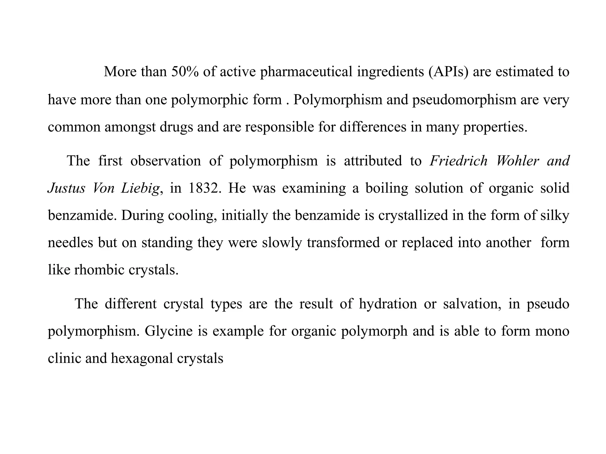 More than 50% of active pharmaceutical ingredients (APIs) are estimated to
have more than one polymorphic form . Polymorphism and pseudomorphism are very
common amongst drugs and are responsible for differences in many properties.
The first observation of polymorphism is attributed to Friedrich Wohler and
Justus Von Liebig, in 1832. He was examining a boiling solution of organic solid
benzamide. During cooling, initially the benzamide is crystallized in the form of silky
needles but on standing they were slowly transformed or replaced into another form
like rhombic crystals.
The different crystal types are the result of hydration or salvation, in pseudo
polymorphism. Glycine is example for organic polymorph and is able to form mono
clinic and hexagonal crystals
 