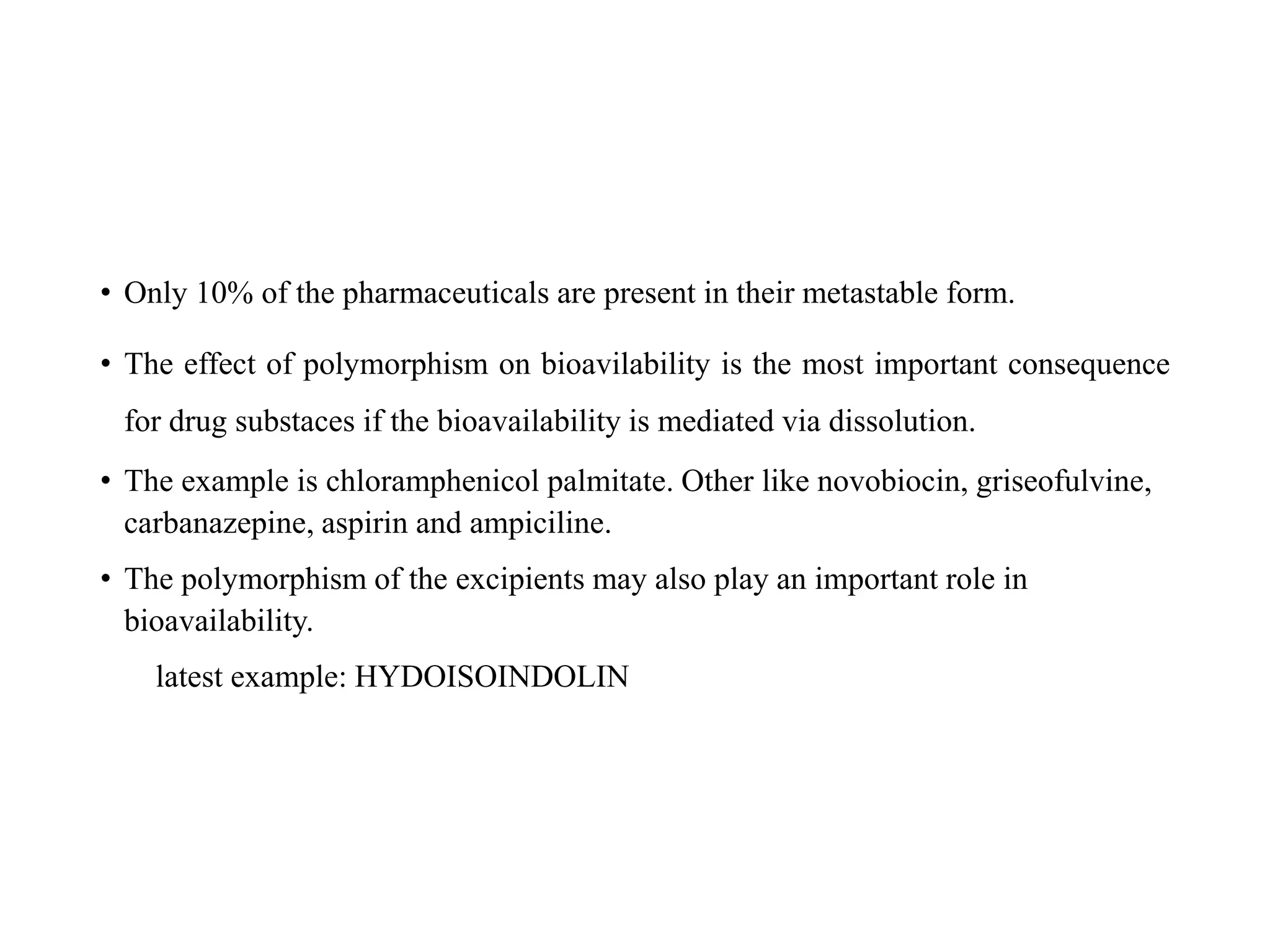 • Only 10% of the pharmaceuticals are present in their metastable form.
• The effect of polymorphism on bioavilability is the most important consequence
for drug substaces if the bioavailability is mediated via dissolution.
• The example is chloramphenicol palmitate. Other like novobiocin, griseofulvine,
carbanazepine, aspirin and ampiciline.
• The polymorphism of the excipients may also play an important role in
bioavailability.
latest example: HYDOISOINDOLIN
 