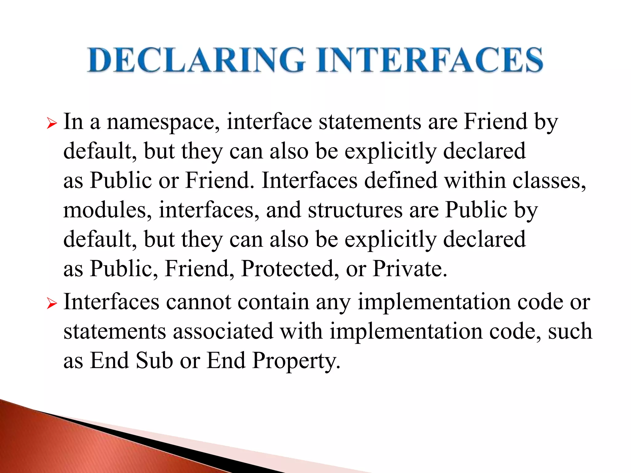  In a namespace, interface statements are Friend by
default, but they can also be explicitly declared
as Public or Friend. Interfaces defined within classes,
modules, interfaces, and structures are Public by
default, but they can also be explicitly declared
as Public, Friend, Protected, or Private.
 Interfaces cannot contain any implementation code or
statements associated with implementation code, such
as End Sub or End Property.
 