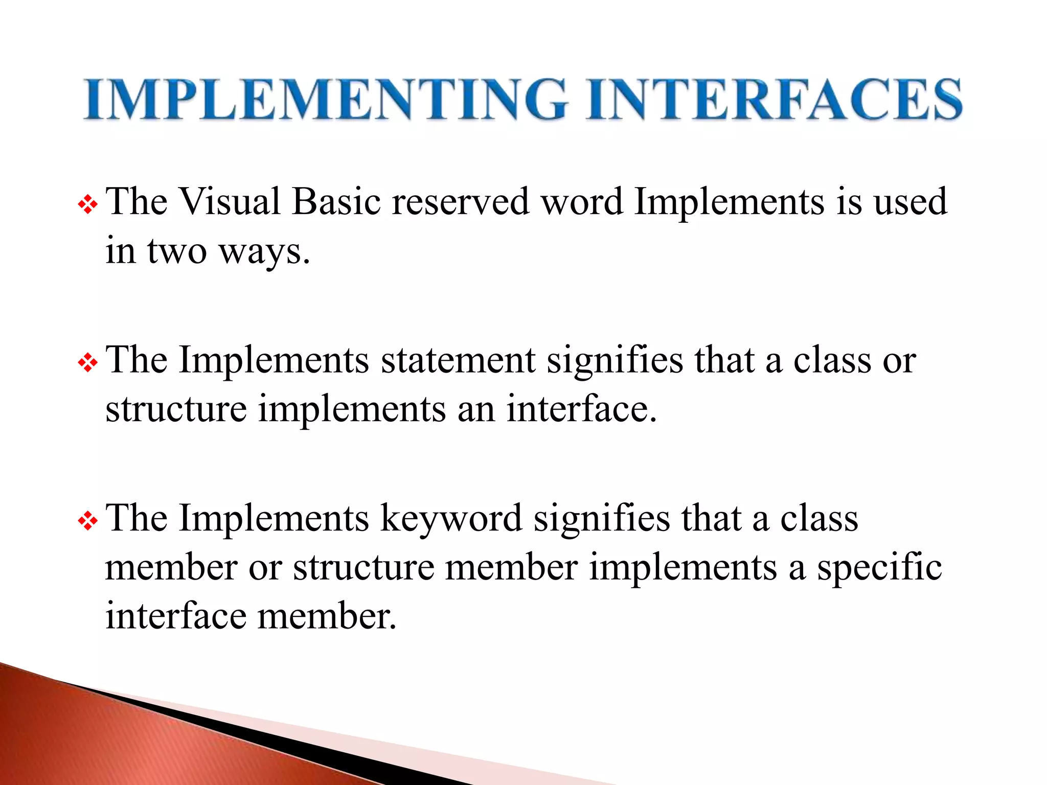  The Visual Basic reserved word Implements is used
in two ways.
 The Implements statement signifies that a class or
structure implements an interface.
 The Implements keyword signifies that a class
member or structure member implements a specific
interface member.
 