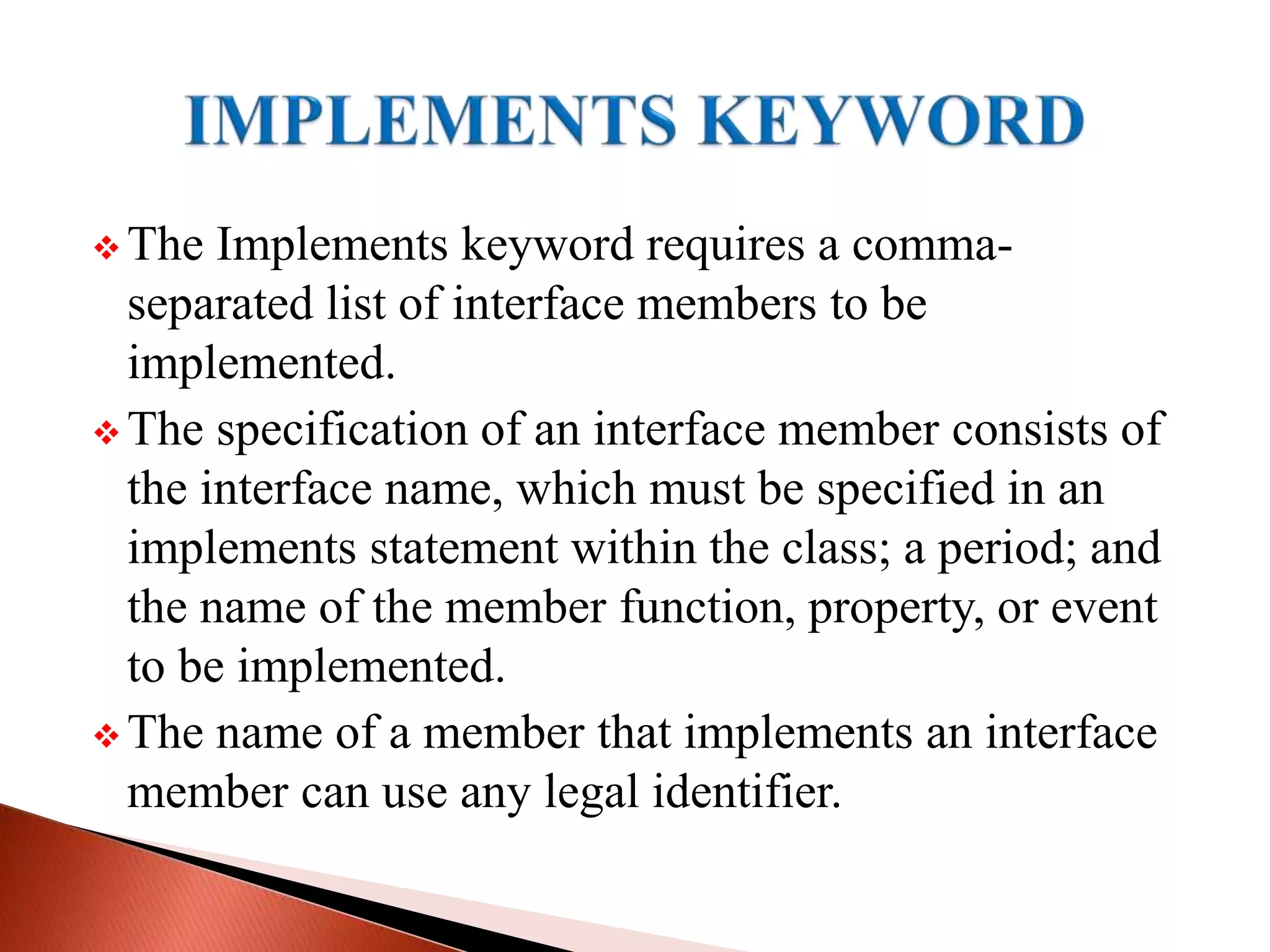  The Implements keyword requires a comma-
separated list of interface members to be
implemented.
 The specification of an interface member consists of
the interface name, which must be specified in an
implements statement within the class; a period; and
the name of the member function, property, or event
to be implemented.
 The name of a member that implements an interface
member can use any legal identifier.
 