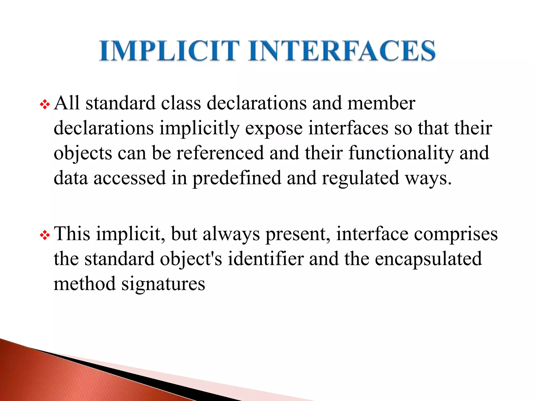  All standard class declarations and member
declarations implicitly expose interfaces so that their
objects can be referenced and their functionality and
data accessed in predefined and regulated ways.
 This implicit, but always present, interface comprises
the standard object's identifier and the encapsulated
method signatures
 