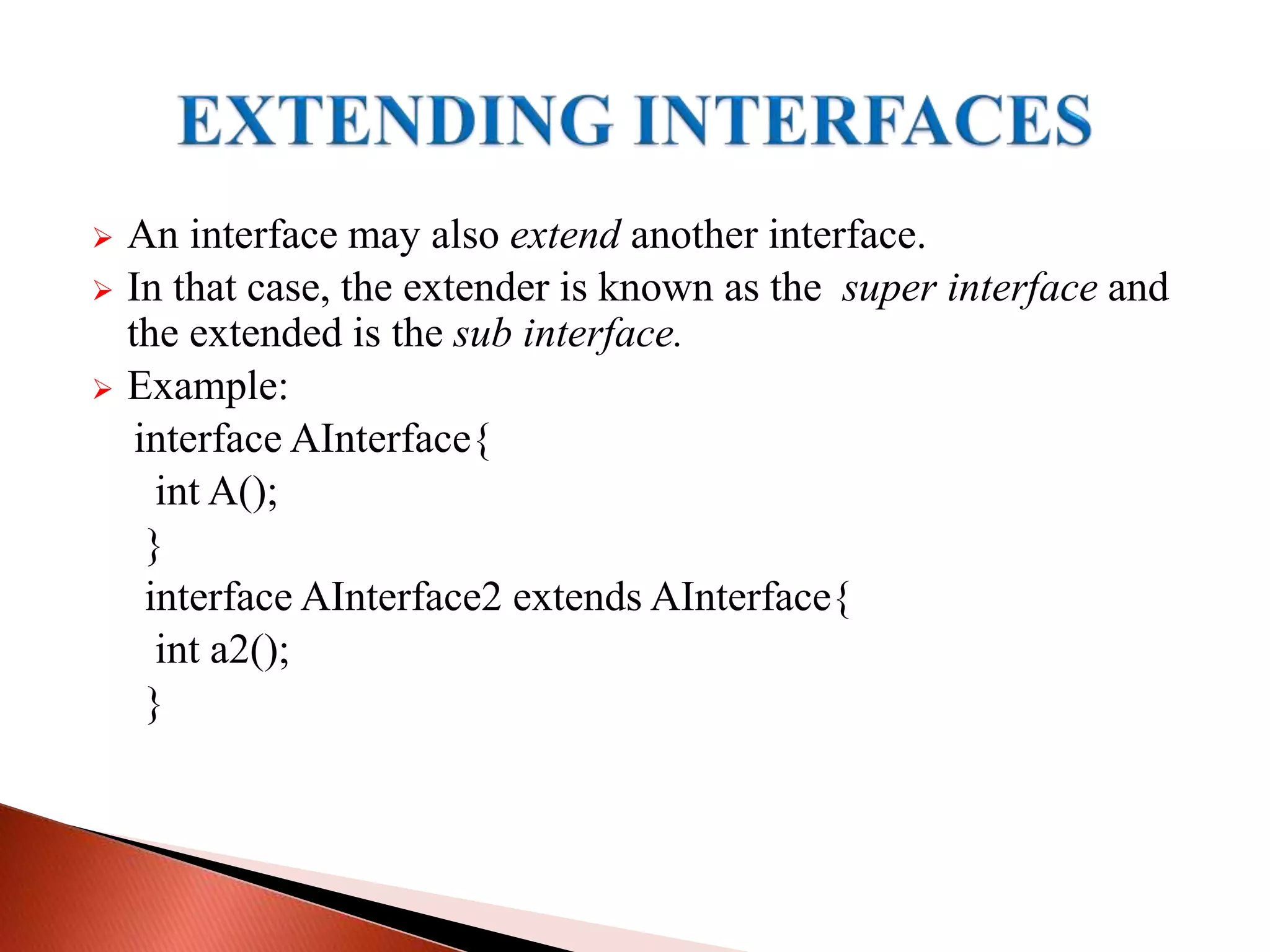  An interface may also extend another interface.
 In that case, the extender is known as the super interface and
the extended is the sub interface.
 Example:
interface AInterface{
int A();
}
interface AInterface2 extends AInterface{
int a2();
}
 