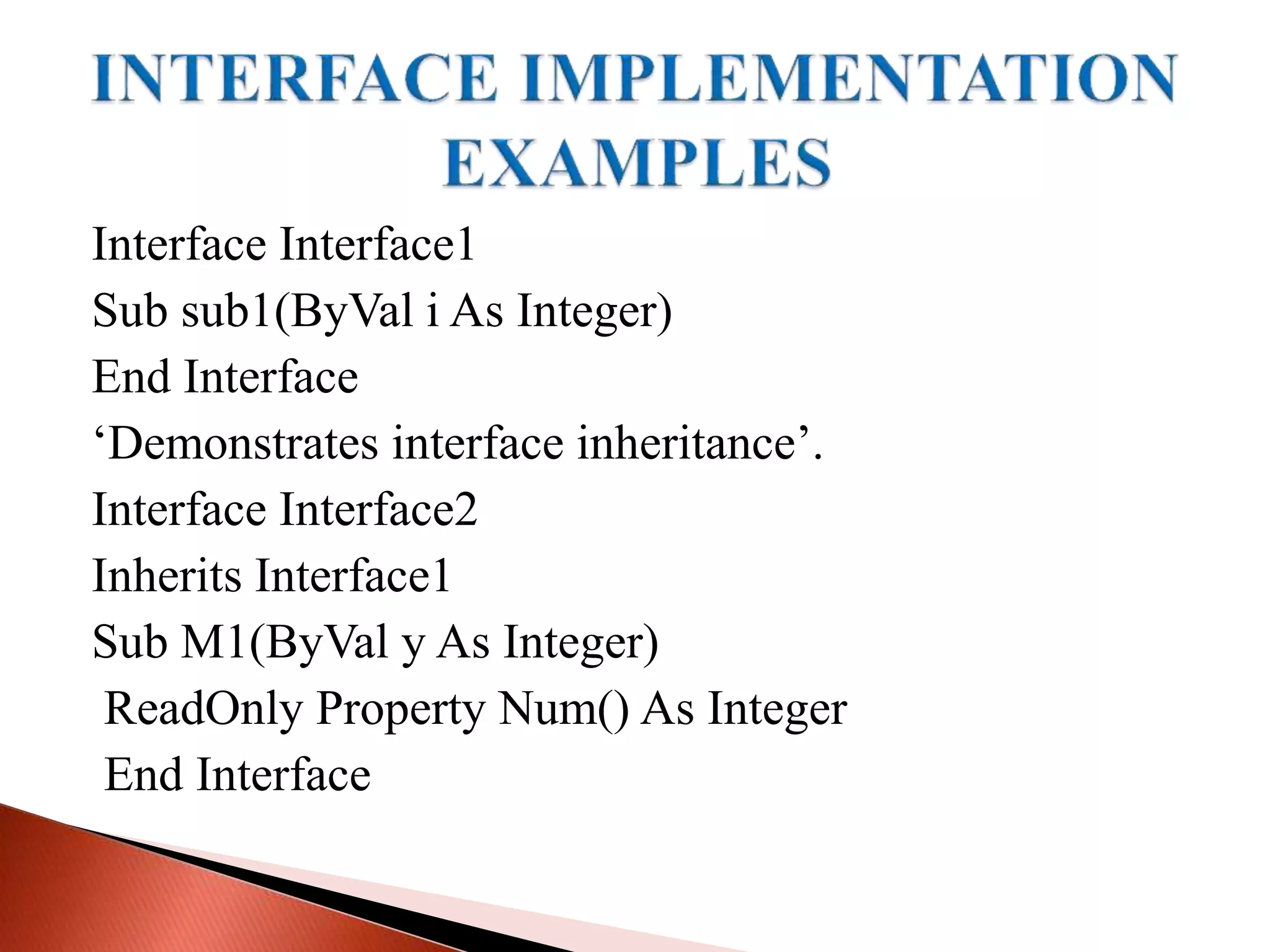 Interface Interface1
Sub sub1(ByVal i As Integer)
End Interface
‘Demonstrates interface inheritance’.
Interface Interface2
Inherits Interface1
Sub M1(ByVal y As Integer)
ReadOnly Property Num() As Integer
End Interface
 
