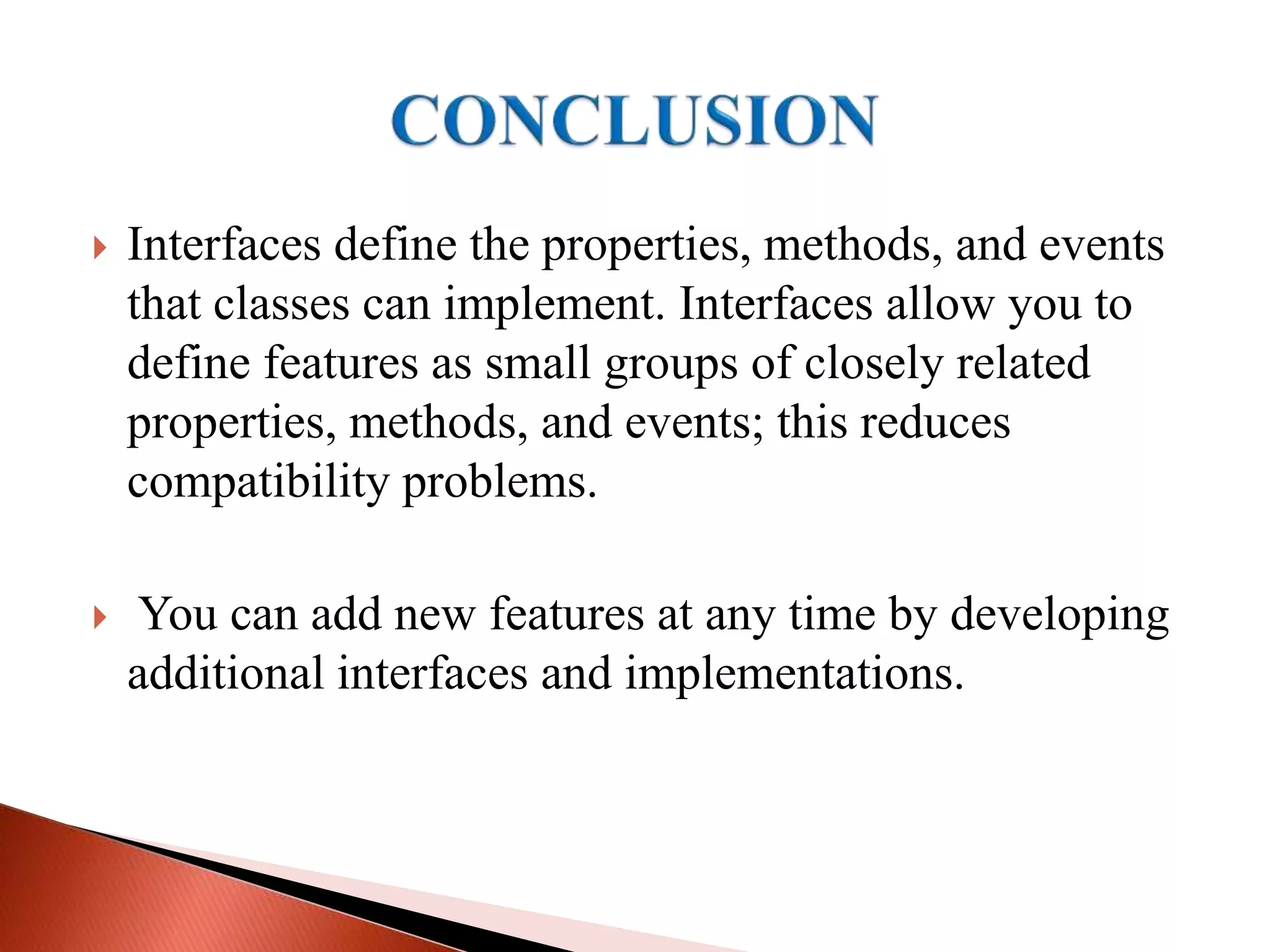  Interfaces define the properties, methods, and events
that classes can implement. Interfaces allow you to
define features as small groups of closely related
properties, methods, and events; this reduces
compatibility problems.
 You can add new features at any time by developing
additional interfaces and implementations.
 