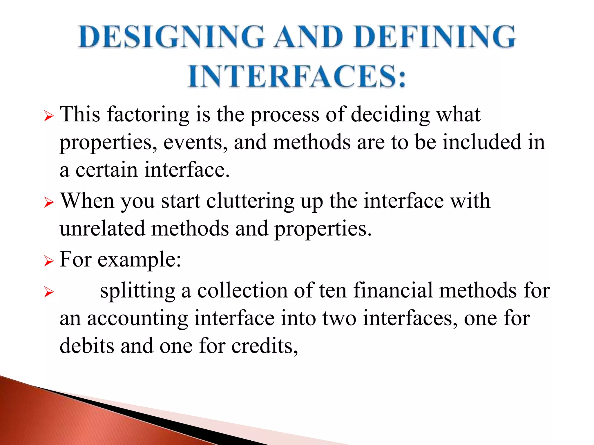  This factoring is the process of deciding what
properties, events, and methods are to be included in
a certain interface.
 When you start cluttering up the interface with
unrelated methods and properties.
 For example:
 splitting a collection of ten financial methods for
an accounting interface into two interfaces, one for
debits and one for credits,
 