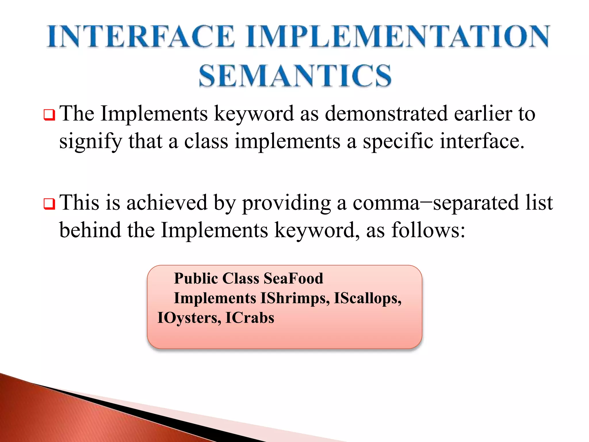  The Implements keyword as demonstrated earlier to
signify that a class implements a specific interface.
 This is achieved by providing a comma−separated list
behind the Implements keyword, as follows:
Public Class SeaFood
Implements IShrimps, IScallops,
IOysters, ICrabs
 