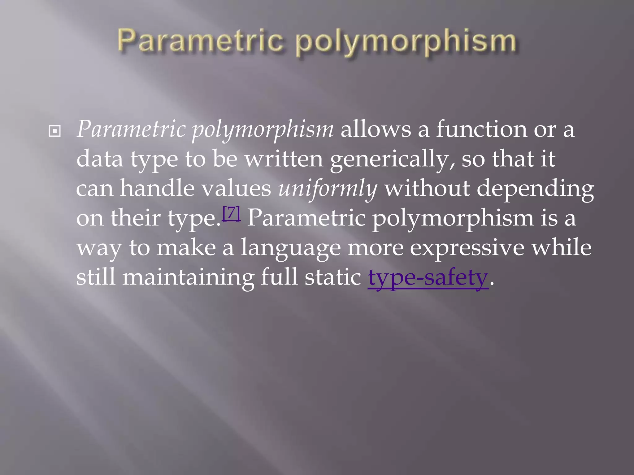  Parametric polymorphism allows a function or a
data type to be written generically, so that it
can handle values uniformly without depending
on their type.[7] Parametric polymorphism is a
way to make a language more expressive while
still maintaining full static type-safety.
 