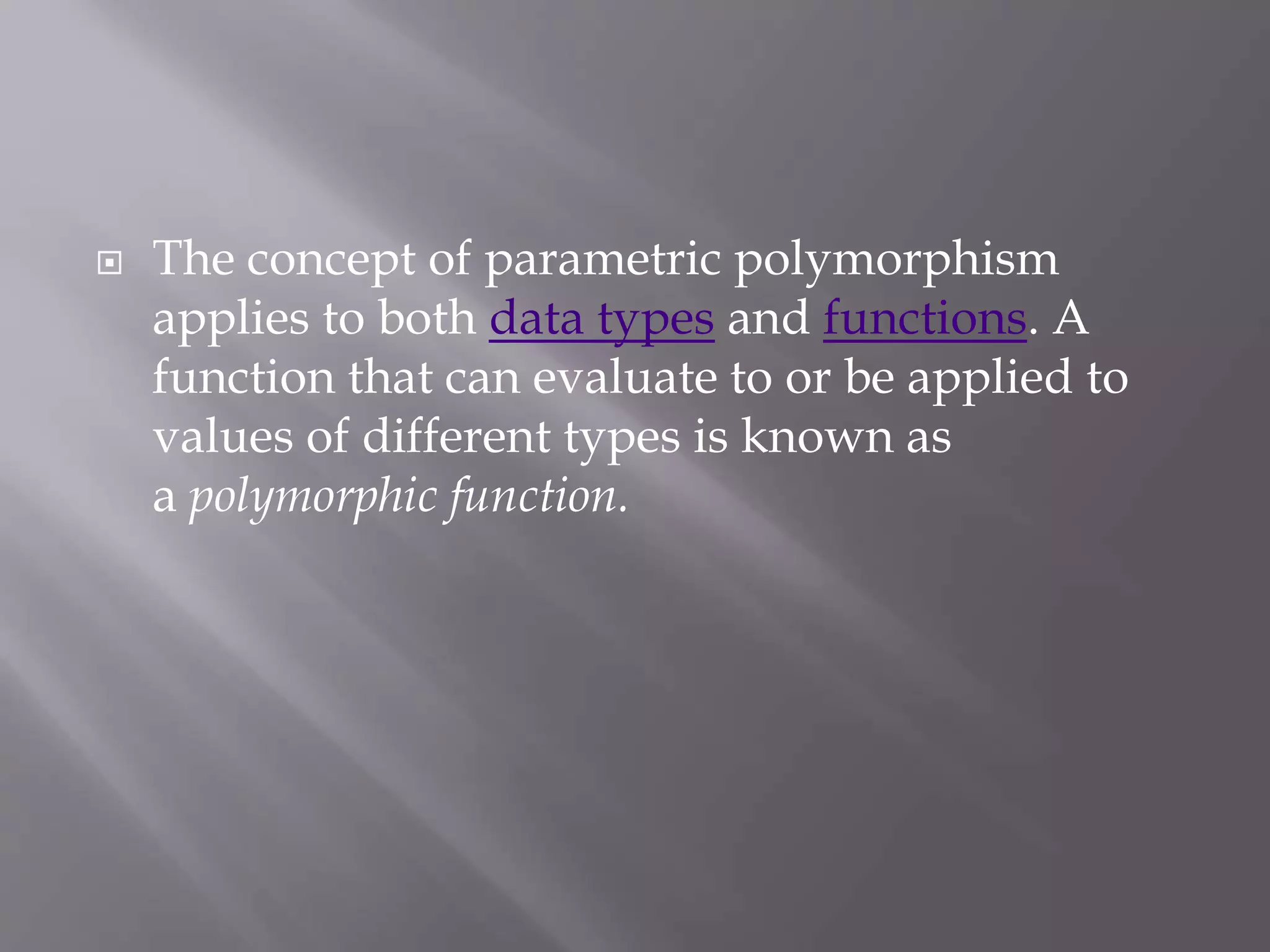  The concept of parametric polymorphism
applies to both data types and functions. A
function that can evaluate to or be applied to
values of different types is known as
a polymorphic function.
 