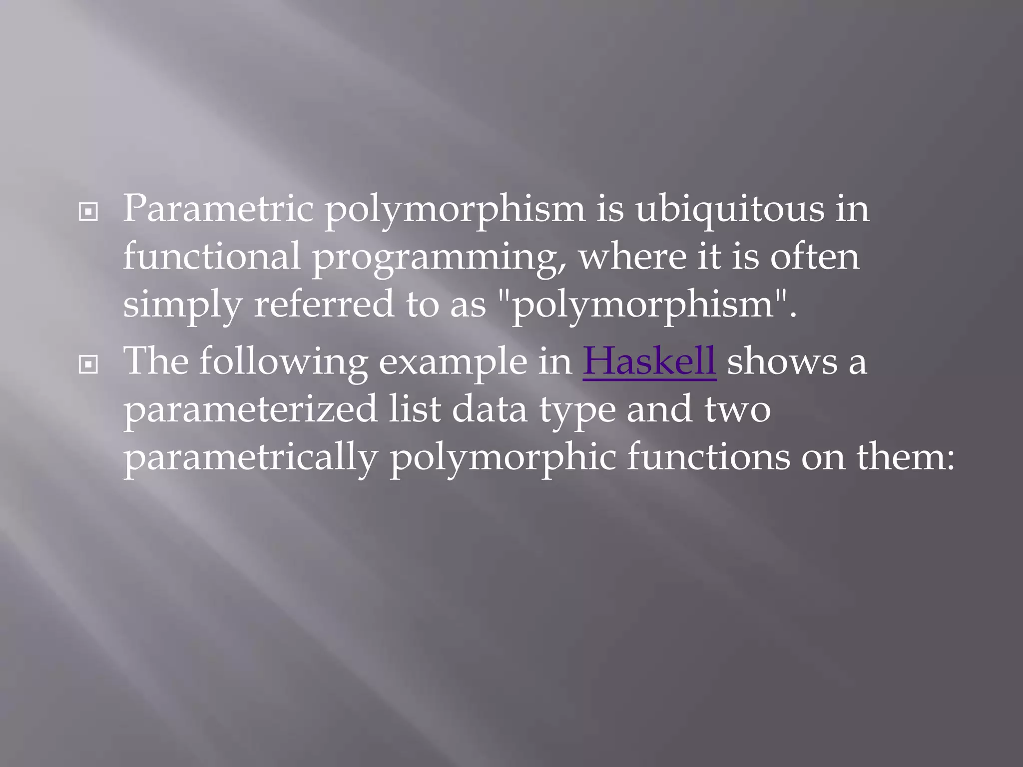  Parametric polymorphism is ubiquitous in
functional programming, where it is often
simply referred to as "polymorphism".
 The following example in Haskell shows a
parameterized list data type and two
parametrically polymorphic functions on them:
 