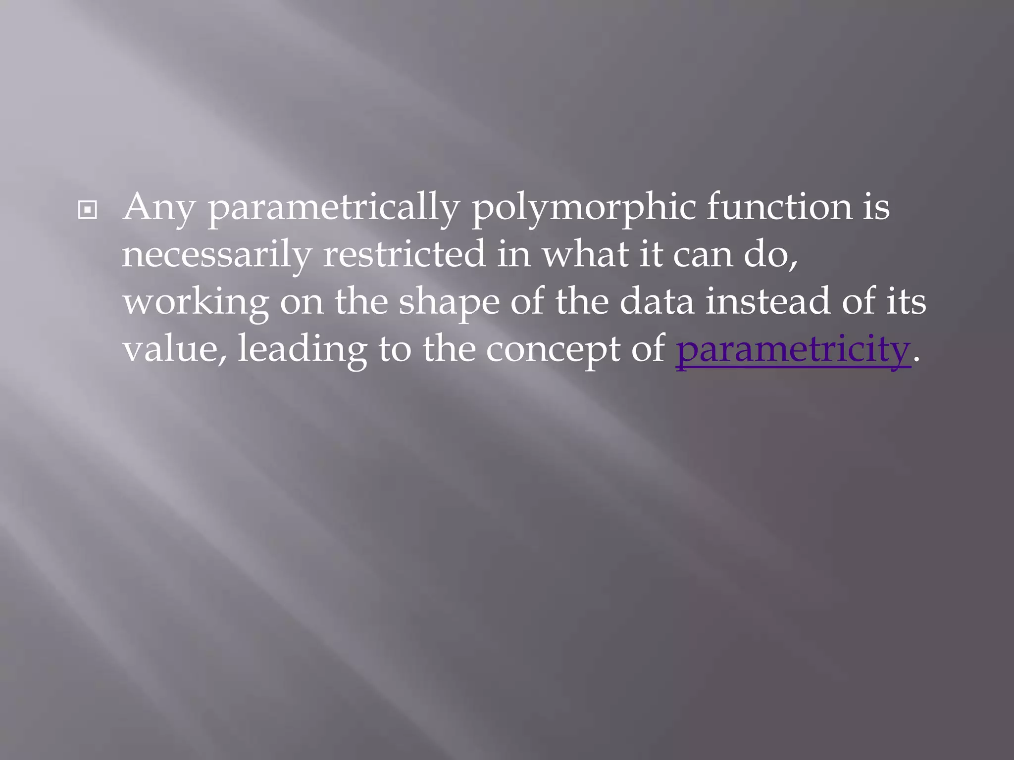  Any parametrically polymorphic function is
necessarily restricted in what it can do,
working on the shape of the data instead of its
value, leading to the concept of parametricity.
 