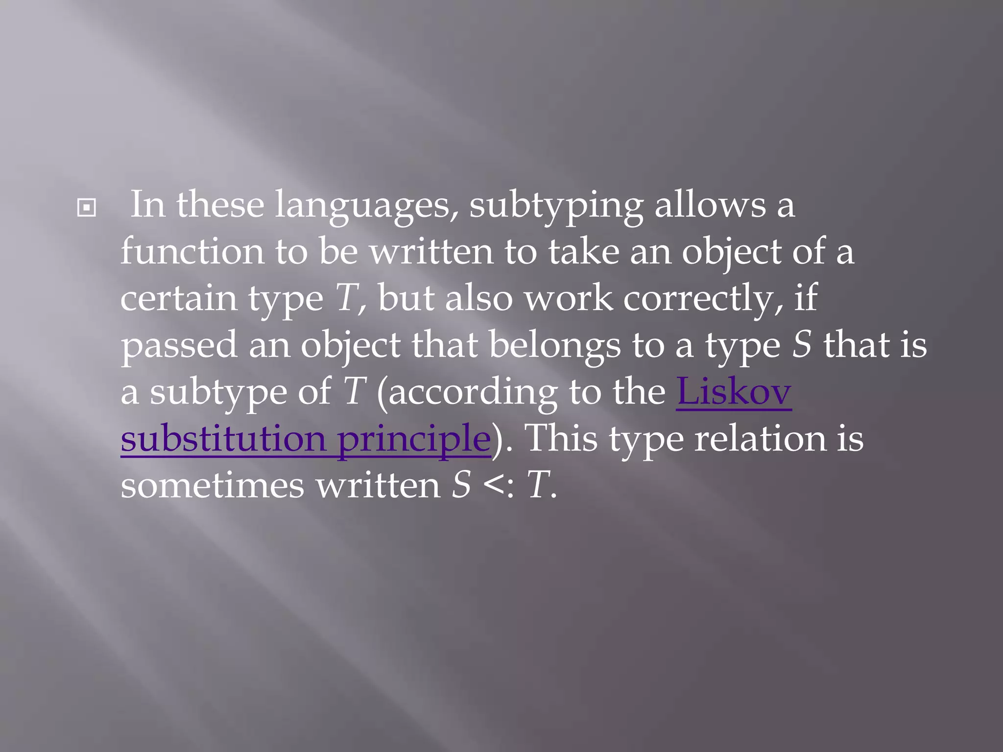  In these languages, subtyping allows a
function to be written to take an object of a
certain type T, but also work correctly, if
passed an object that belongs to a type S that is
a subtype of T (according to the Liskov
substitution principle). This type relation is
sometimes written S <: T.
 