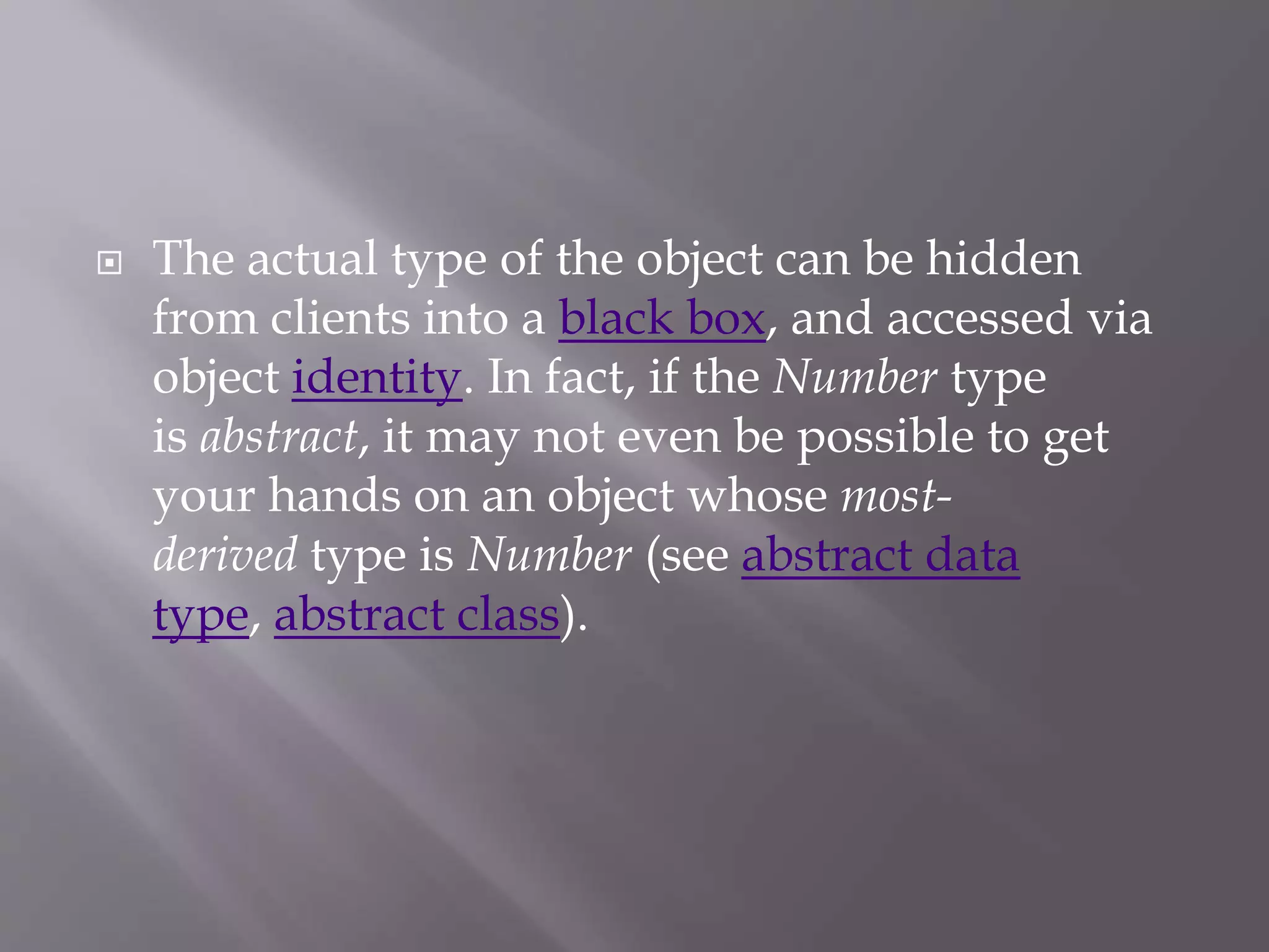  The actual type of the object can be hidden
from clients into a black box, and accessed via
object identity. In fact, if the Number type
is abstract, it may not even be possible to get
your hands on an object whose most-
derived type is Number (see abstract data
type, abstract class).
 