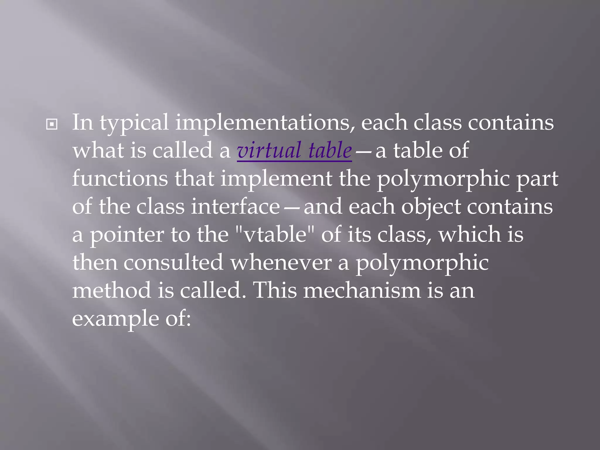  In typical implementations, each class contains
what is called a virtual table—a table of
functions that implement the polymorphic part
of the class interface—and each object contains
a pointer to the "vtable" of its class, which is
then consulted whenever a polymorphic
method is called. This mechanism is an
example of:
 