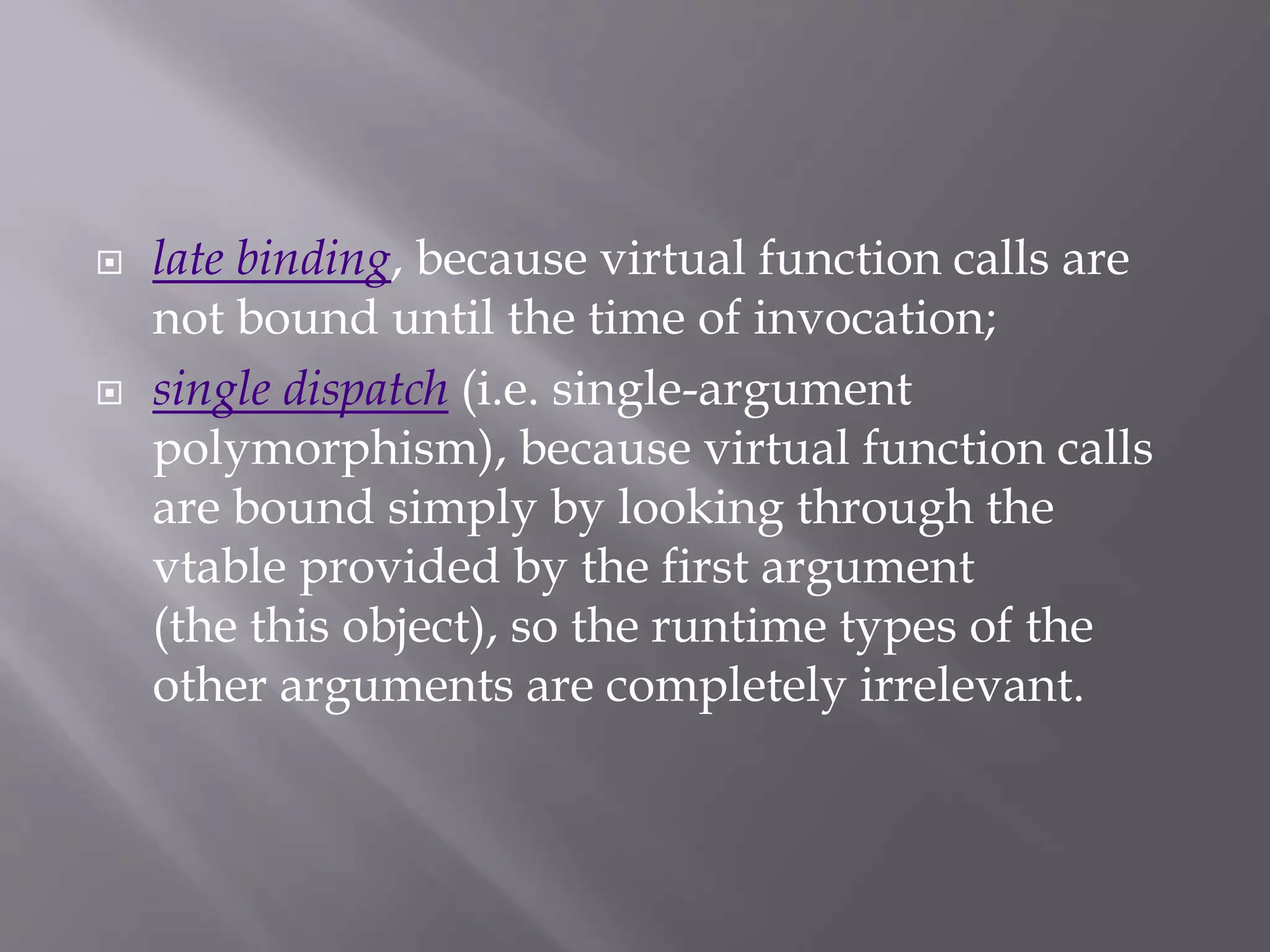  late binding, because virtual function calls are
not bound until the time of invocation;
 single dispatch (i.e. single-argument
polymorphism), because virtual function calls
are bound simply by looking through the
vtable provided by the first argument
(the this object), so the runtime types of the
other arguments are completely irrelevant.
 